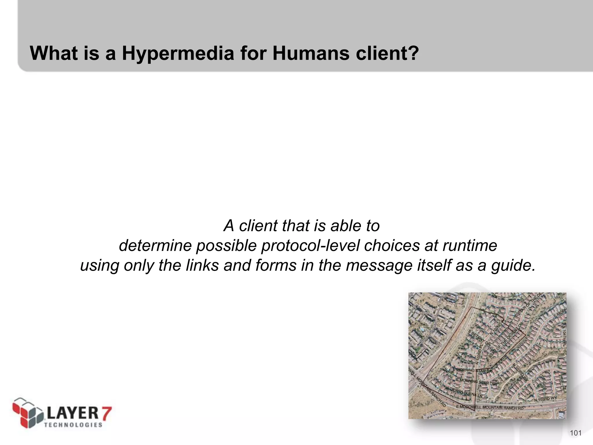 101
What is a Hypermedia for Humans client?
A client that is able to
determine possible protocol-level choices at runtime
using only the links and forms in the message itself as a guide.
 