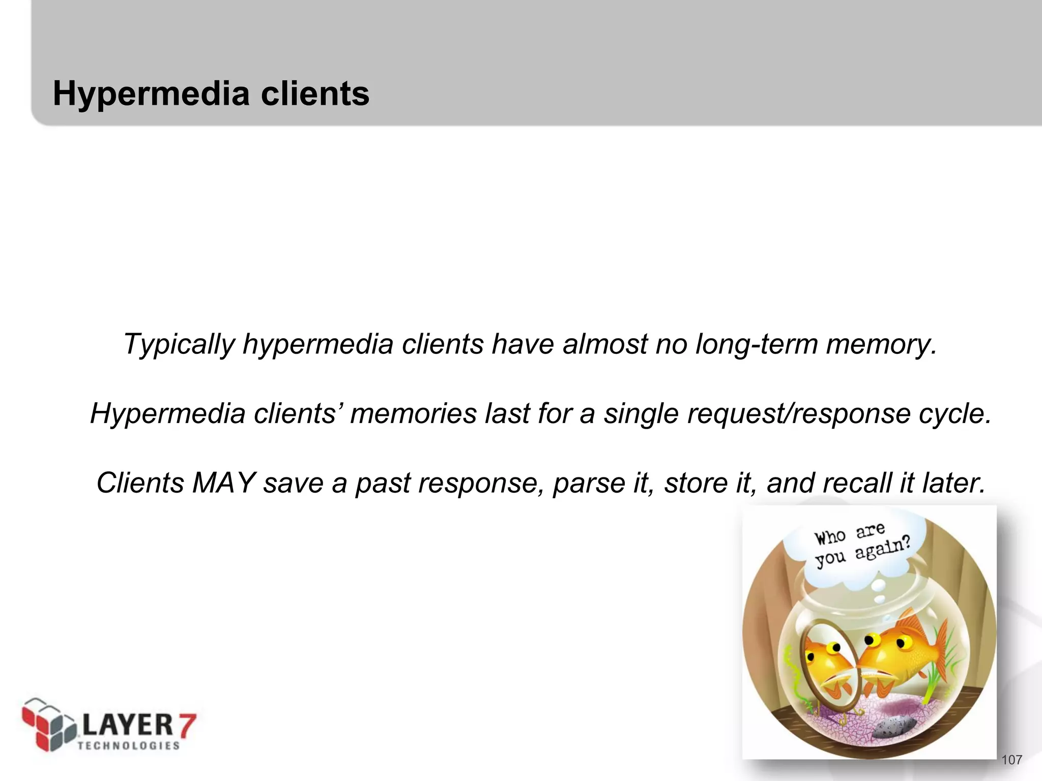 107
Hypermedia clients
Typically hypermedia clients have almost no long-term memory.
Hypermedia clients’ memories last for a single request/response cycle.
Clients MAY save a past response, parse it, store it, and recall it later.
 