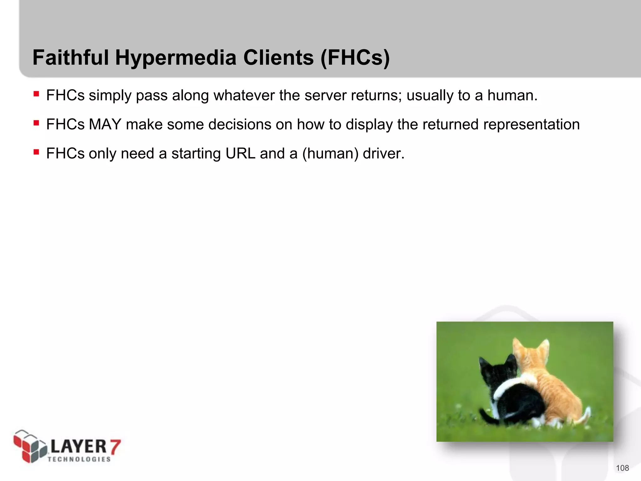 108
Faithful Hypermedia Clients (FHCs)
 FHCs simply pass along whatever the server returns; usually to a human.
 FHCs MAY make some decisions on how to display the returned representation
 FHCs only need a starting URL and a (human) driver.
 