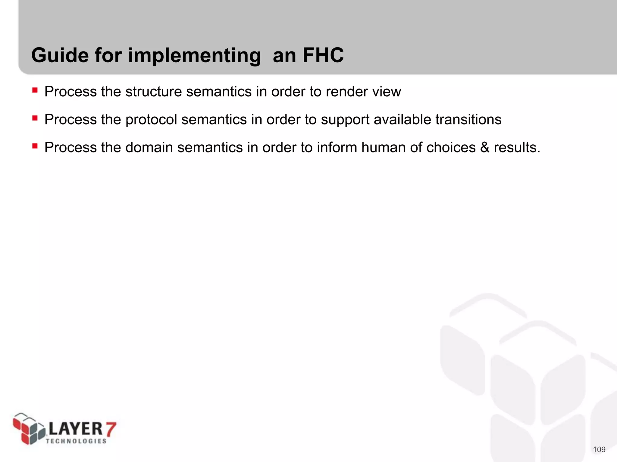 109
Guide for implementing an FHC
 Process the structure semantics in order to render view
 Process the protocol semantics in order to support available transitions
 Process the domain semantics in order to inform human of choices & results.
 