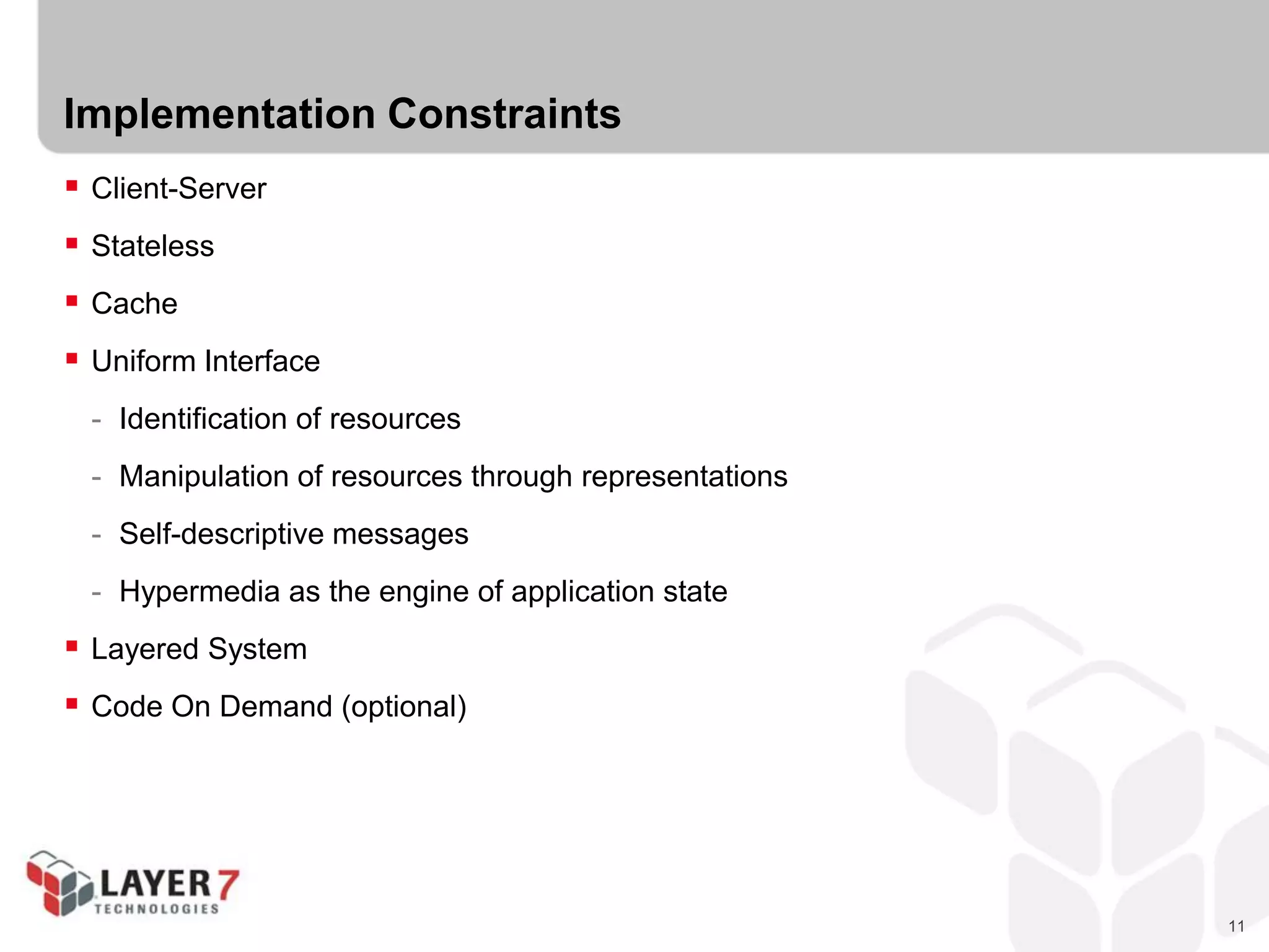11
Implementation Constraints
 Client-Server
 Stateless
 Cache
 Uniform Interface
- Identification of resources
- Manipulation of resources through representations
- Self-descriptive messages
- Hypermedia as the engine of application state
 Layered System
 Code On Demand (optional)
 