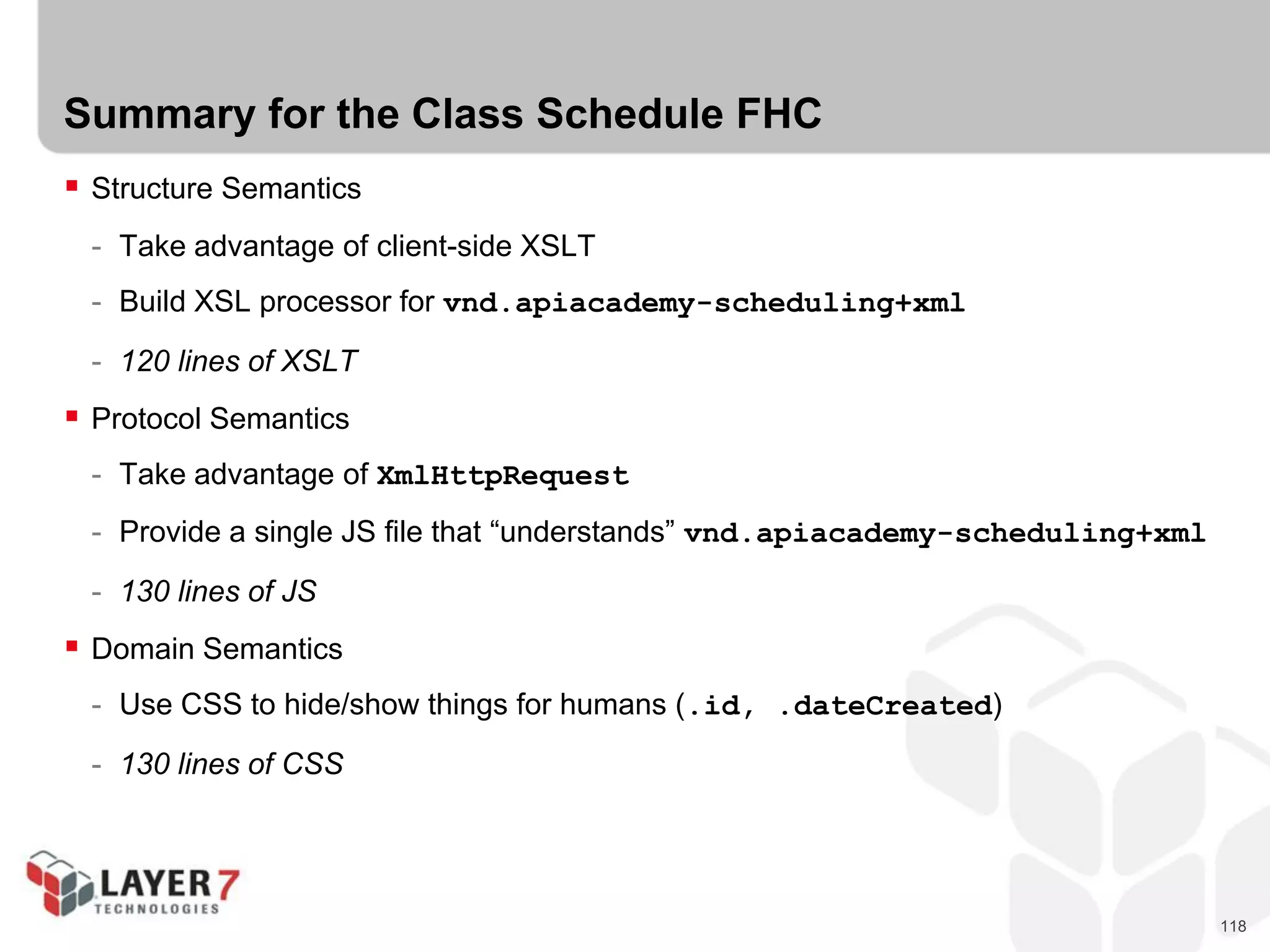 118
Summary for the Class Schedule FHC
 Structure Semantics
- Take advantage of client-side XSLT
- Build XSL processor for vnd.apiacademy-scheduling+xml
- 120 lines of XSLT
 Protocol Semantics
- Take advantage of XmlHttpRequest
- Provide a single JS file that “understands” vnd.apiacademy-scheduling+xml
- 130 lines of JS
 Domain Semantics
- Use CSS to hide/show things for humans (.id, .dateCreated)
- 130 lines of CSS
 