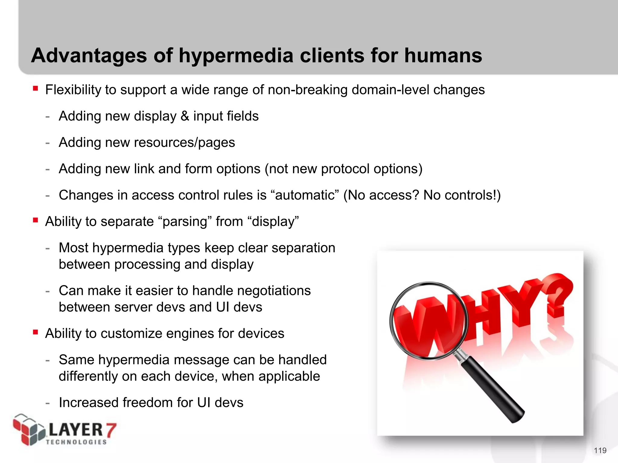 119
Advantages of hypermedia clients for humans
 Flexibility to support a wide range of non-breaking domain-level changes
- Adding new display & input fields
- Adding new resources/pages
- Adding new link and form options (not new protocol options)
- Changes in access control rules is “automatic” (No access? No controls!)
 Ability to separate “parsing” from “display”
- Most hypermedia types keep clear separation
between processing and display
- Can make it easier to handle negotiations
between server devs and UI devs
 Ability to customize engines for devices
- Same hypermedia message can be handled
differently on each device, when applicable
- Increased freedom for UI devs
 