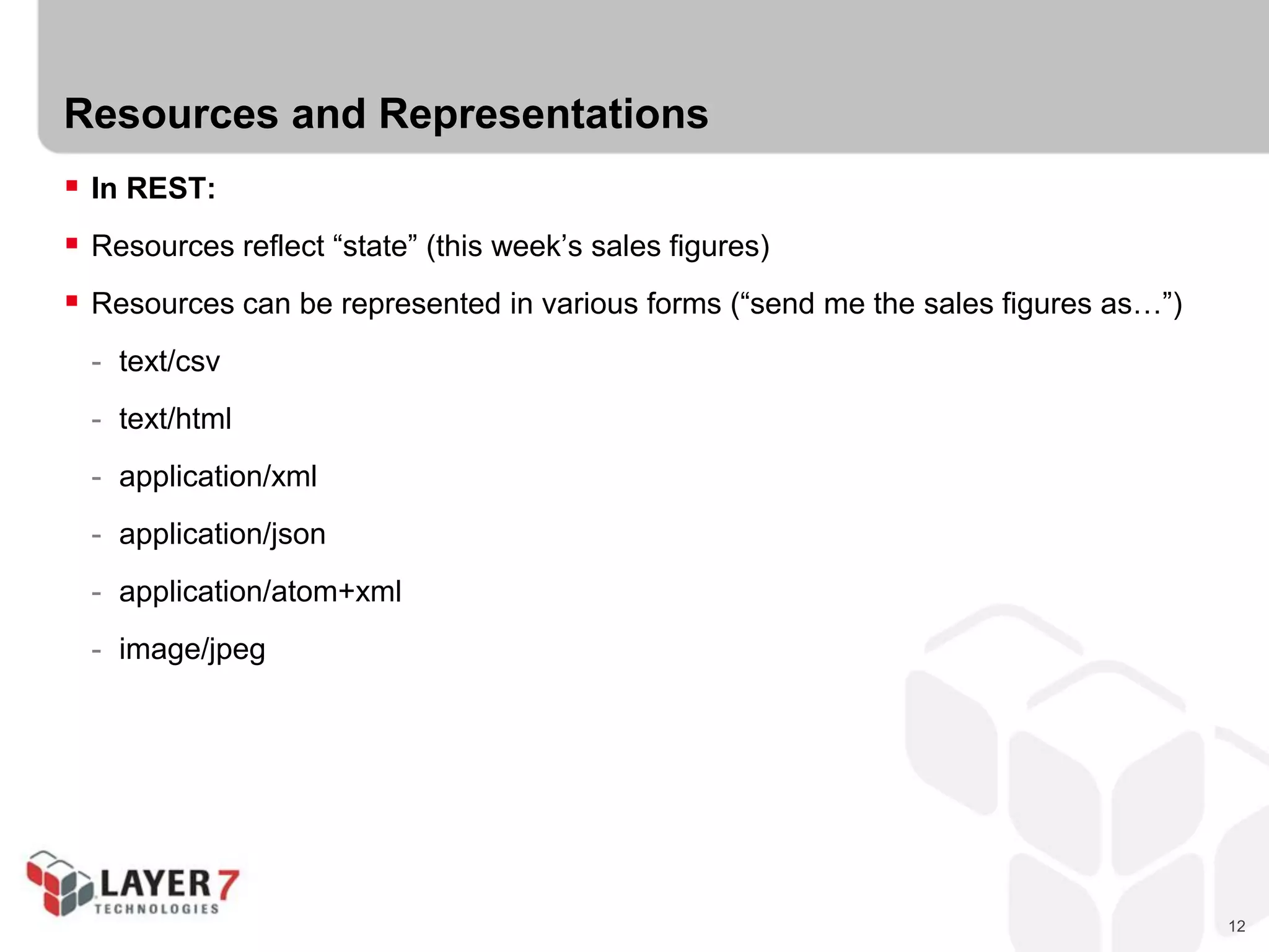 12
Resources and Representations
 In REST:
 Resources reflect “state” (this week’s sales figures)
 Resources can be represented in various forms (“send me the sales figures as…”)
- text/csv
- text/html
- application/xml
- application/json
- application/atom+xml
- image/jpeg
 