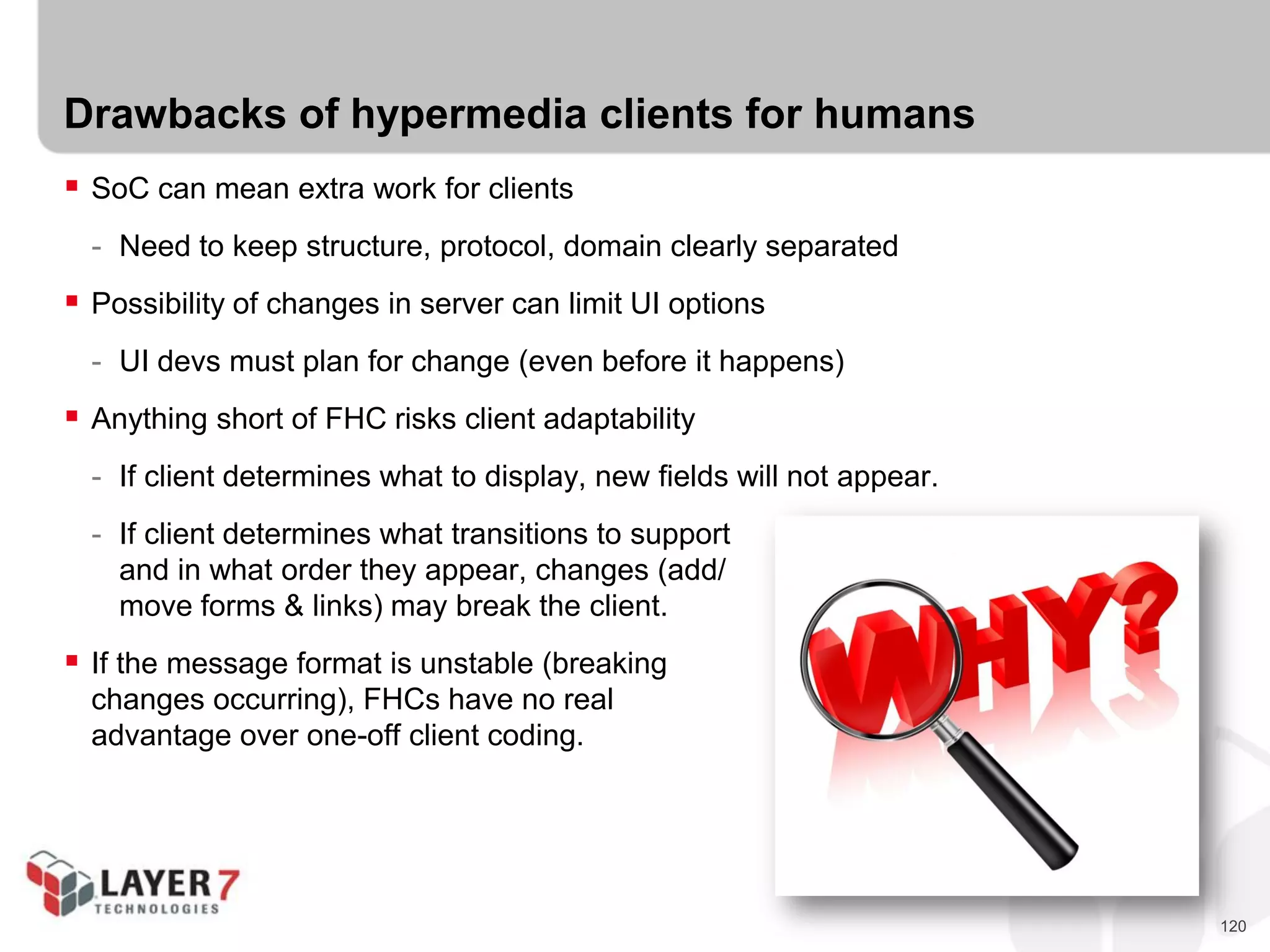 120
Drawbacks of hypermedia clients for humans
 SoC can mean extra work for clients
- Need to keep structure, protocol, domain clearly separated
 Possibility of changes in server can limit UI options
- UI devs must plan for change (even before it happens)
 Anything short of FHC risks client adaptability
- If client determines what to display, new fields will not appear.
- If client determines what transitions to support
and in what order they appear, changes (add/
move forms & links) may break the client.
 If the message format is unstable (breaking
changes occurring), FHCs have no real
advantage over one-off client coding.
 