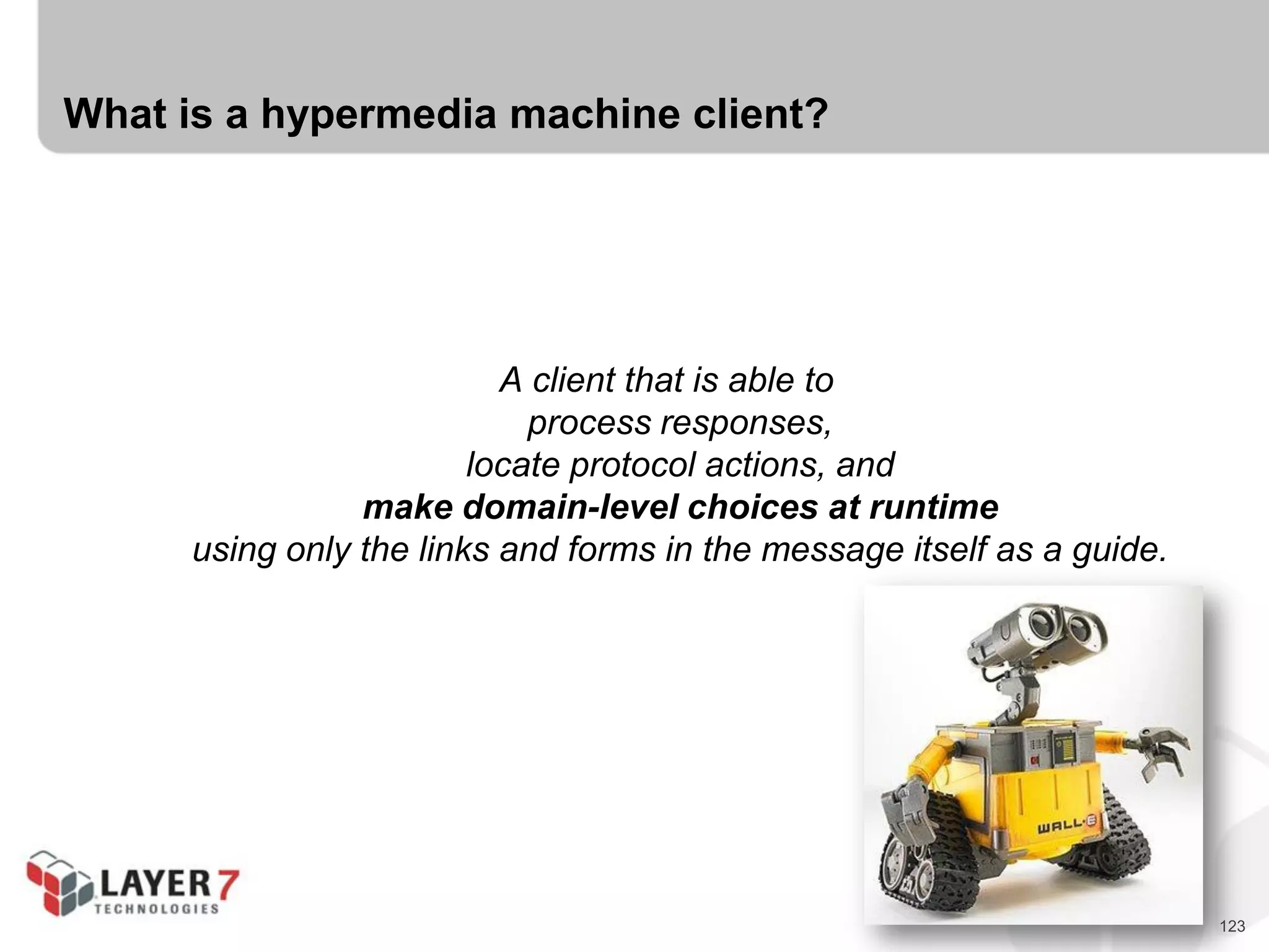 123
What is a hypermedia machine client?
A client that is able to
process responses,
locate protocol actions, and
make domain-level choices at runtime
using only the links and forms in the message itself as a guide.
 