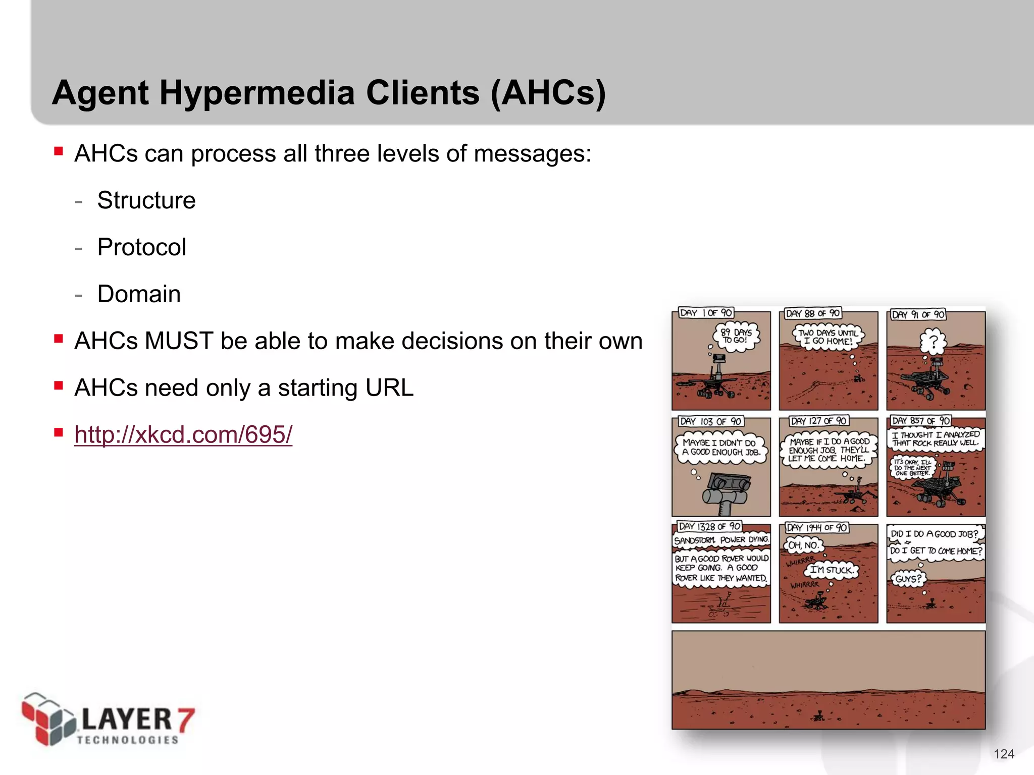 124
Agent Hypermedia Clients (AHCs)
 AHCs can process all three levels of messages:
- Structure
- Protocol
- Domain
 AHCs MUST be able to make decisions on their own
 AHCs need only a starting URL
 http://xkcd.com/695/
 