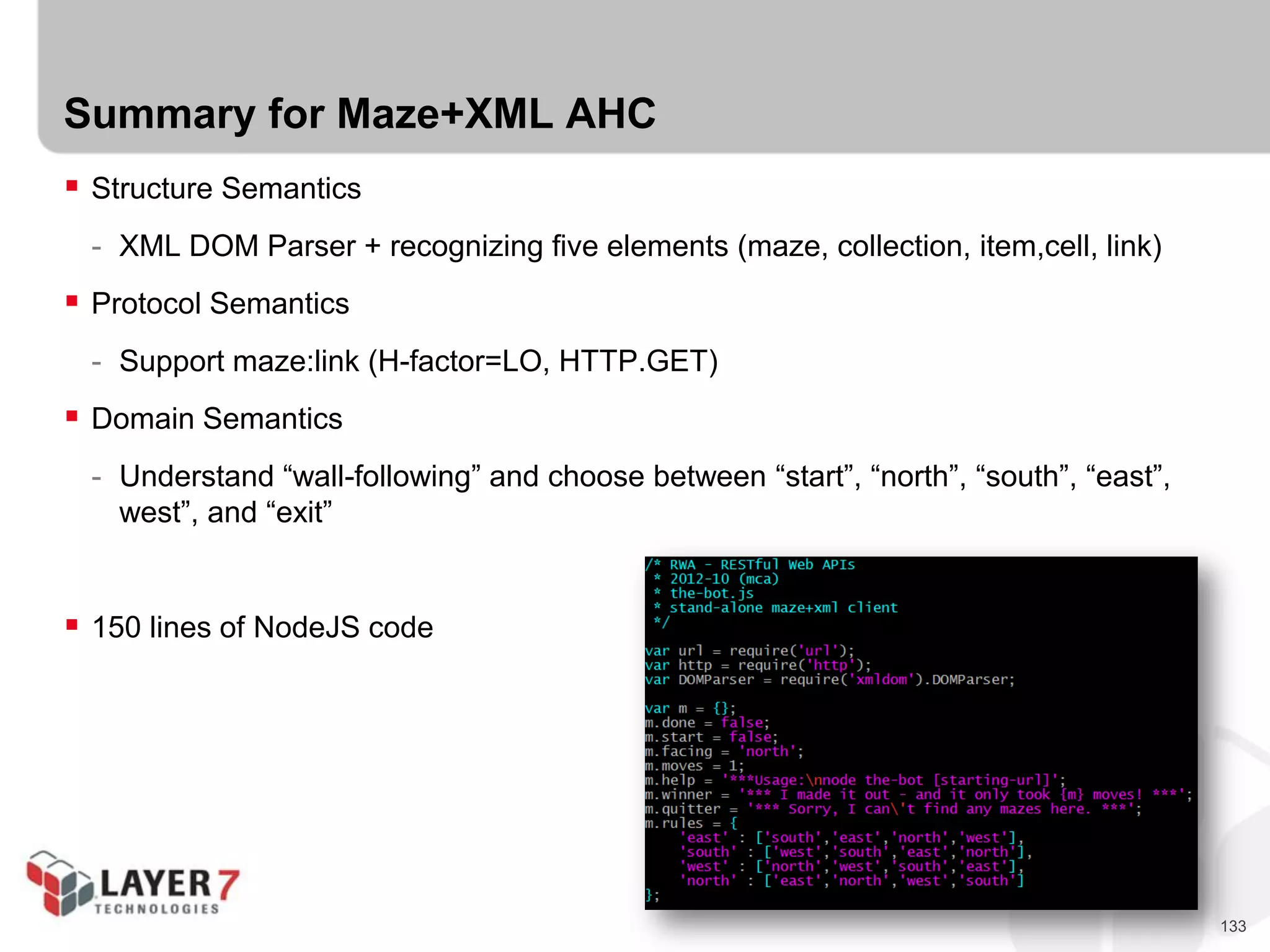 133
Summary for Maze+XML AHC
 Structure Semantics
- XML DOM Parser + recognizing five elements (maze, collection, item,cell, link)
 Protocol Semantics
- Support maze:link (H-factor=LO, HTTP.GET)
 Domain Semantics
- Understand “wall-following” and choose between “start”, “north”, “south”, “east”,
west”, and “exit”
 150 lines of NodeJS code
 