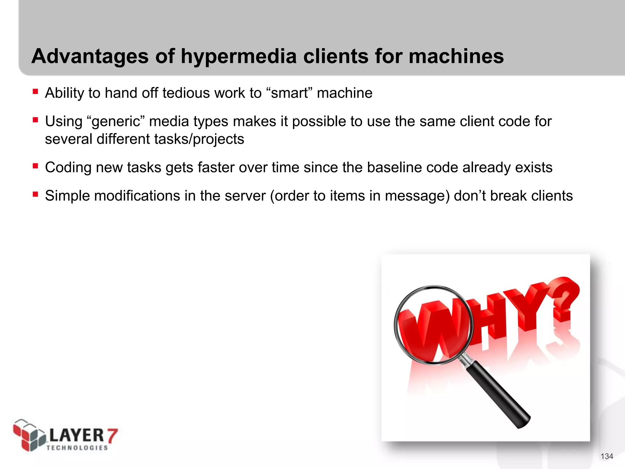 134
Advantages of hypermedia clients for machines
 Ability to hand off tedious work to “smart” machine
 Using “generic” media types makes it possible to use the same client code for
several different tasks/projects
 Coding new tasks gets faster over time since the baseline code already exists
 Simple modifications in the server (order to items in message) don’t break clients
 