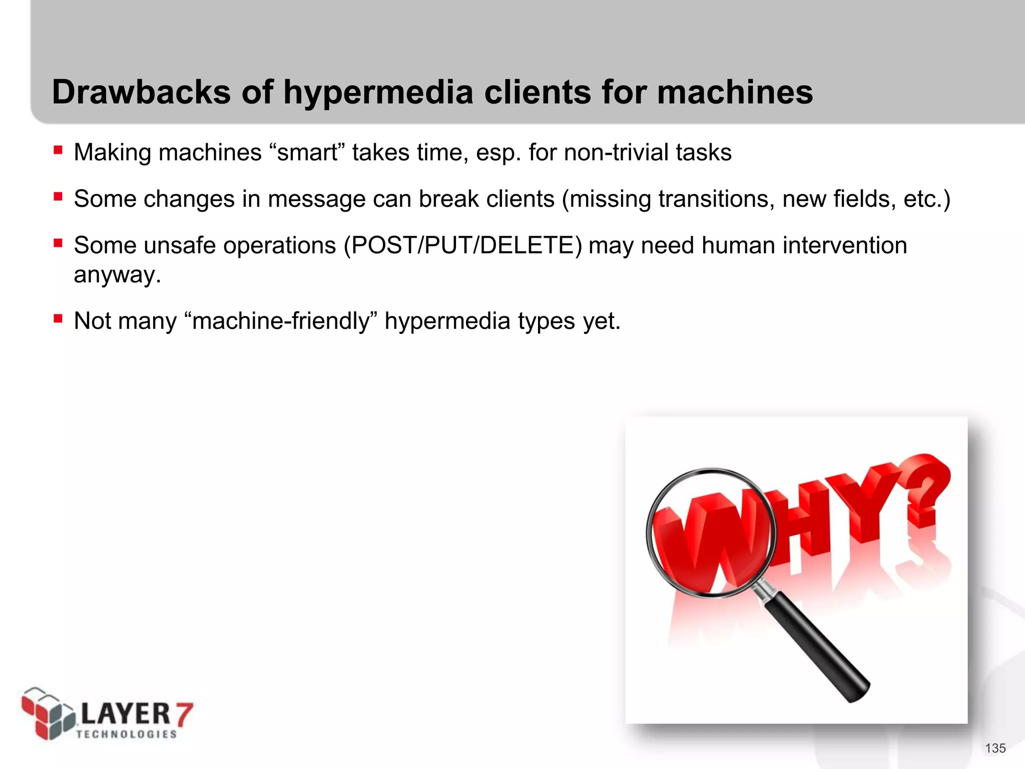135
Drawbacks of hypermedia clients for machines
 Making machines “smart” takes time, esp. for non-trivial tasks
 Some changes in message can break clients (missing transitions, new fields, etc.)
 Some unsafe operations (POST/PUT/DELETE) may need human intervention
anyway.
 Not many “machine-friendly” hypermedia types yet.
 