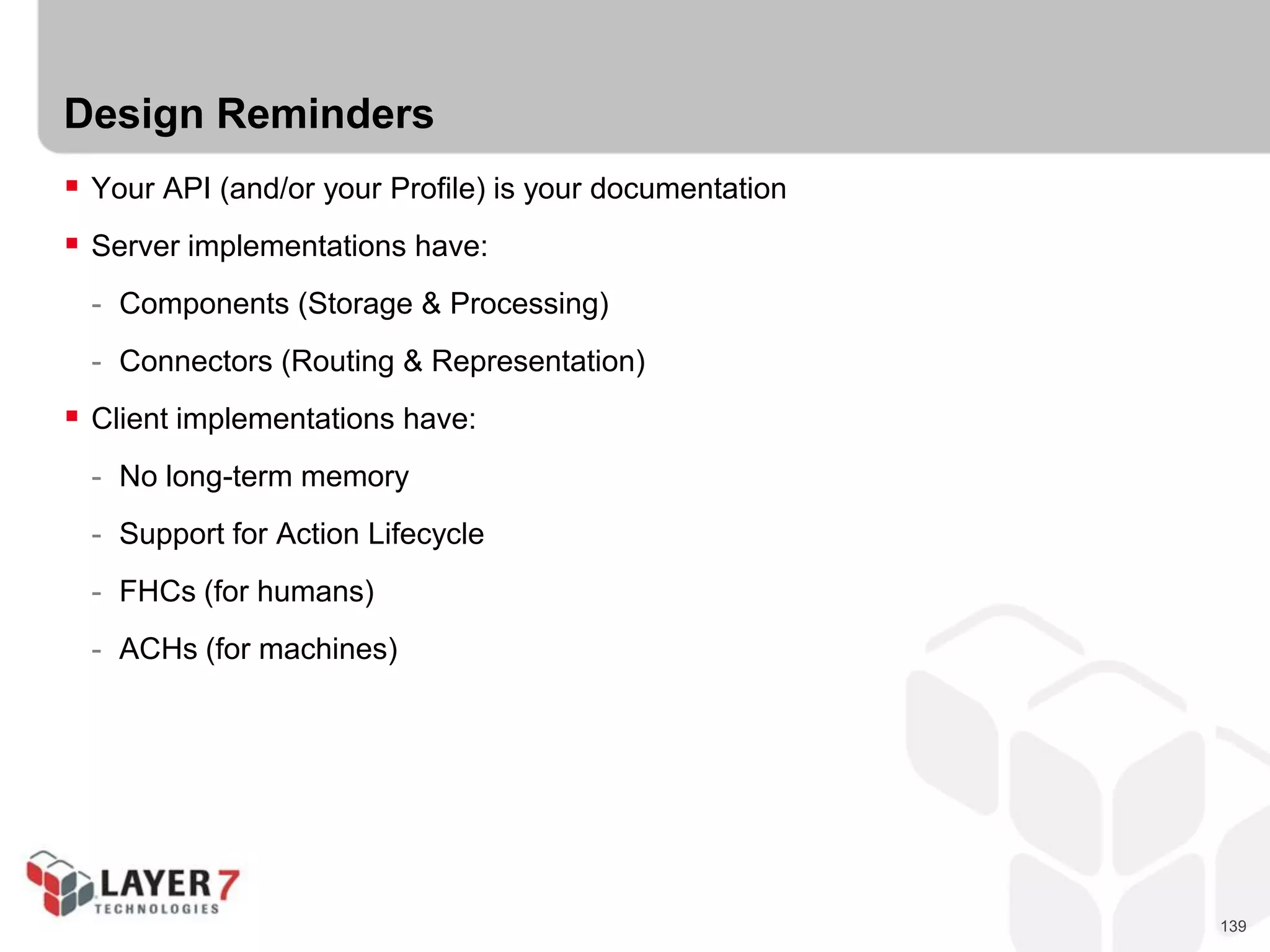 139
Design Reminders
 Your API (and/or your Profile) is your documentation
 Server implementations have:
- Components (Storage & Processing)
- Connectors (Routing & Representation)
 Client implementations have:
- No long-term memory
- Support for Action Lifecycle
- FHCs (for humans)
- ACHs (for machines)
 
