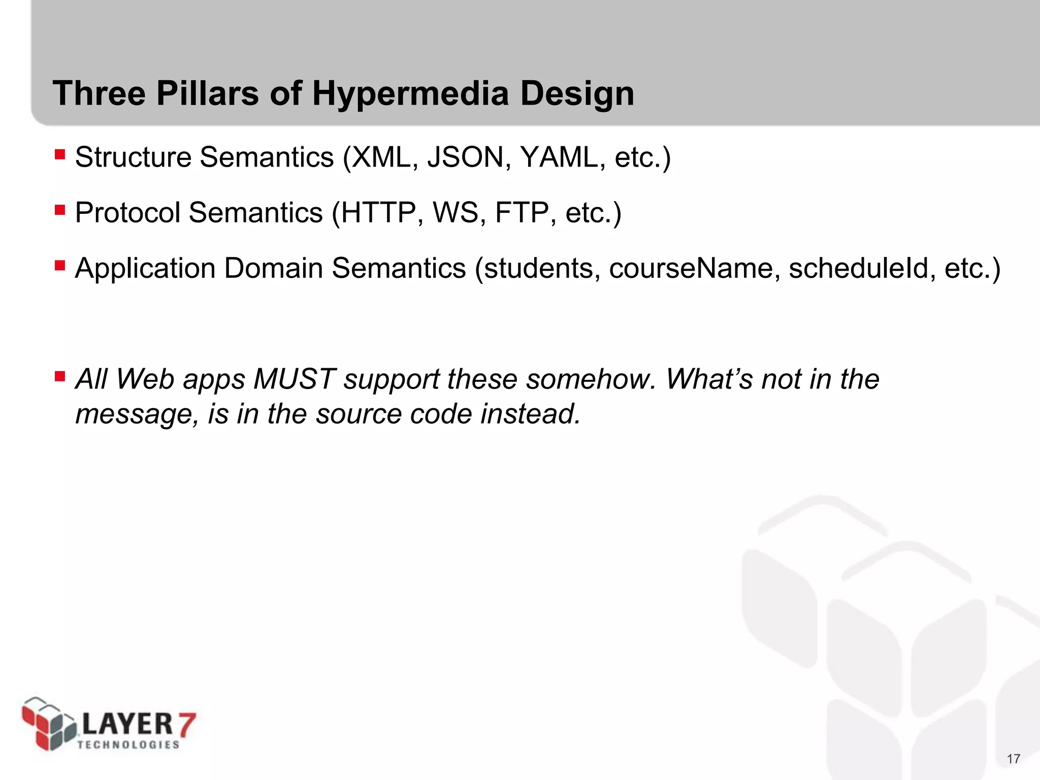 17
Three Pillars of Hypermedia Design
 Structure Semantics (XML, JSON, YAML, etc.)
 Protocol Semantics (HTTP, WS, FTP, etc.)
 Application Domain Semantics (students, courseName, scheduleId, etc.)
 All Web apps MUST support these somehow. What’s not in the
message, is in the source code instead.
 