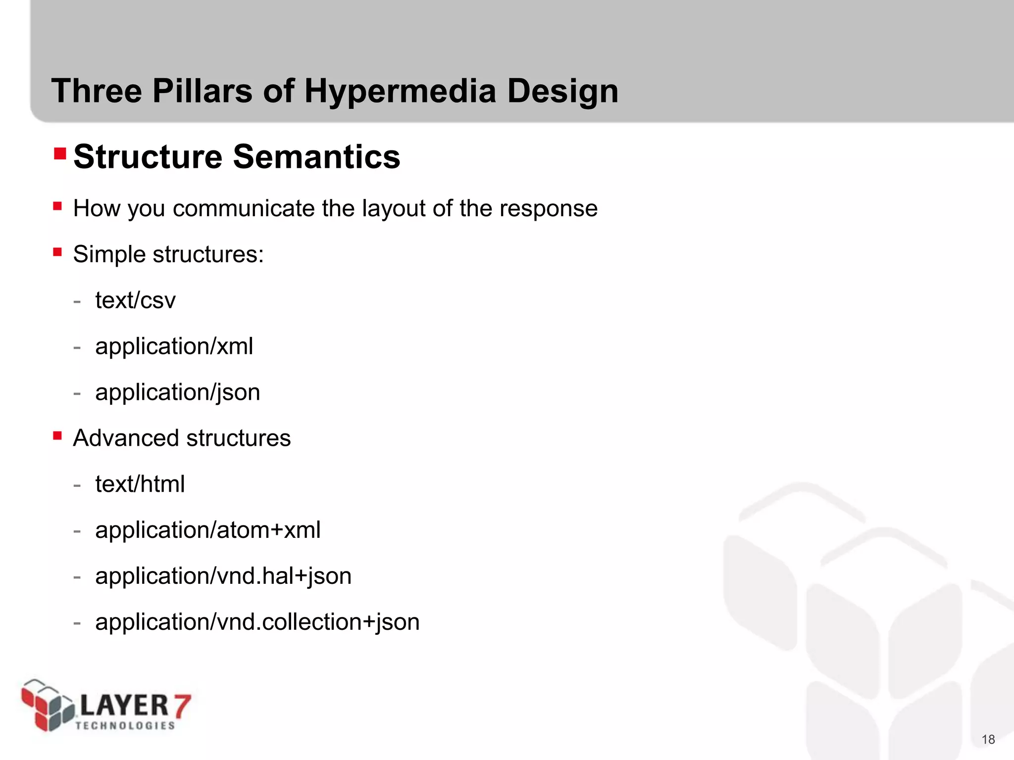 18
Three Pillars of Hypermedia Design
Structure Semantics
 How you communicate the layout of the response
 Simple structures:
- text/csv
- application/xml
- application/json
 Advanced structures
- text/html
- application/atom+xml
- application/vnd.hal+json
- application/vnd.collection+json
 