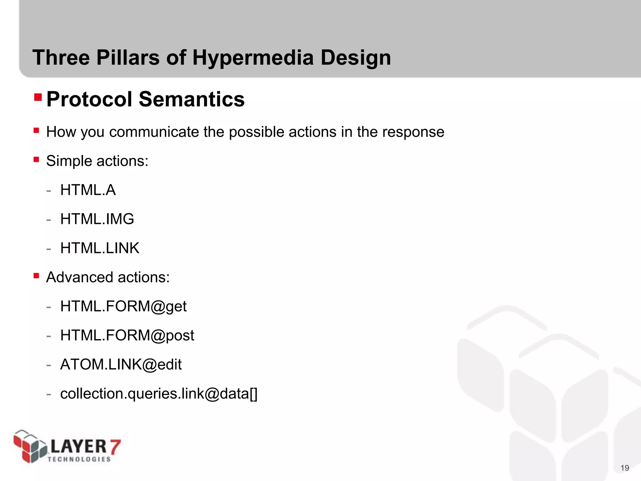 19
Three Pillars of Hypermedia Design
Protocol Semantics
 How you communicate the possible actions in the response
 Simple actions:
- HTML.A
- HTML.IMG
- HTML.LINK
 Advanced actions:
- HTML.FORM@get
- HTML.FORM@post
- ATOM.LINK@edit
- collection.queries.link@data[]
 