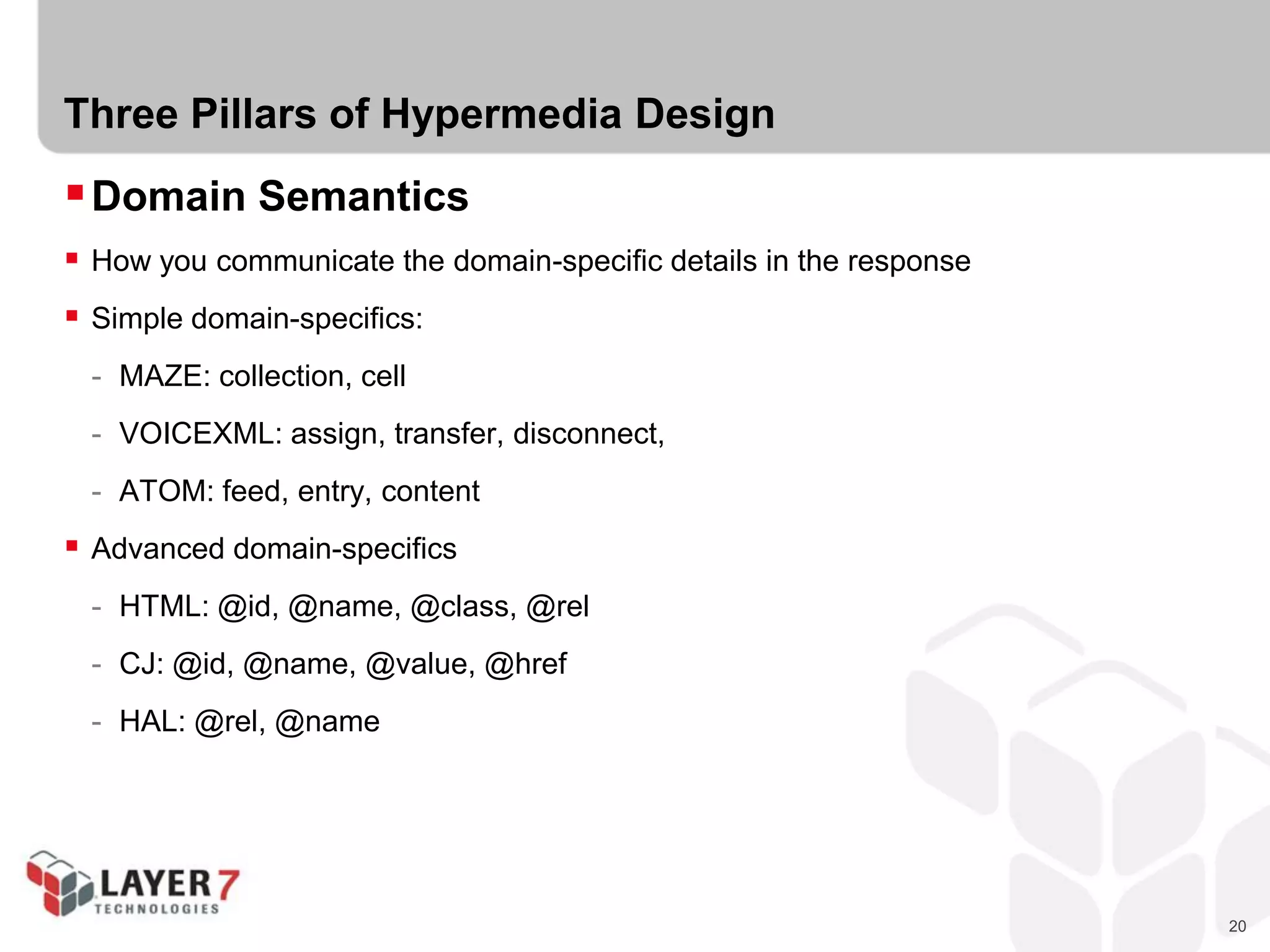 20
Three Pillars of Hypermedia Design
Domain Semantics
 How you communicate the domain-specific details in the response
 Simple domain-specifics:
- MAZE: collection, cell
- VOICEXML: assign, transfer, disconnect,
- ATOM: feed, entry, content
 Advanced domain-specifics
- HTML: @id, @name, @class, @rel
- CJ: @id, @name, @value, @href
- HAL: @rel, @name
 