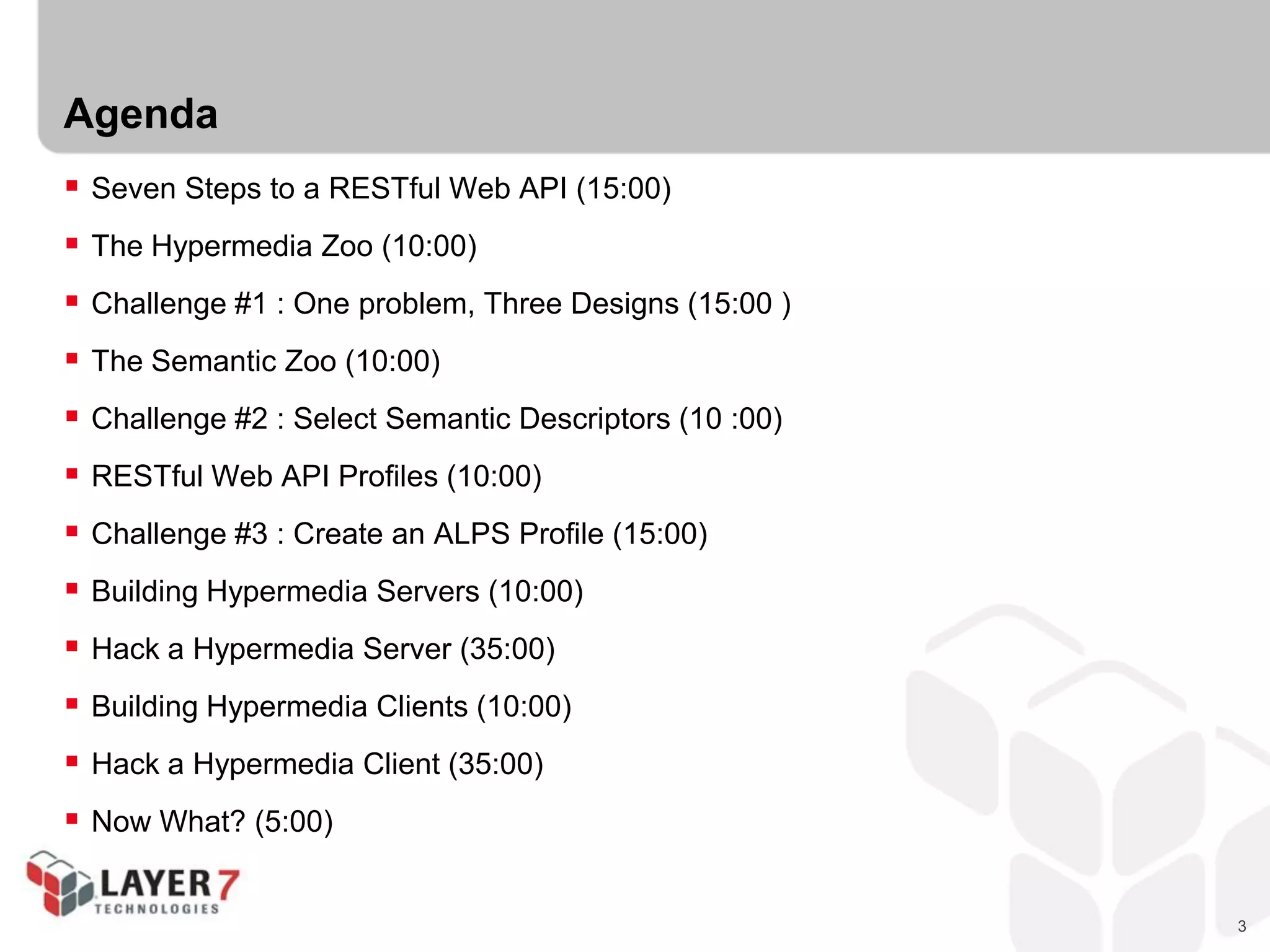 3
Agenda
 Seven Steps to a RESTful Web API (15:00)
 The Hypermedia Zoo (10:00)
 Challenge #1 : One problem, Three Designs (15:00 )
 The Semantic Zoo (10:00)
 Challenge #2 : Select Semantic Descriptors (10 :00)
 RESTful Web API Profiles (10:00)
 Challenge #3 : Create an ALPS Profile (15:00)
 Building Hypermedia Servers (10:00)
 Hack a Hypermedia Server (35:00)
 Building Hypermedia Clients (10:00)
 Hack a Hypermedia Client (35:00)
 Now What? (5:00)
 