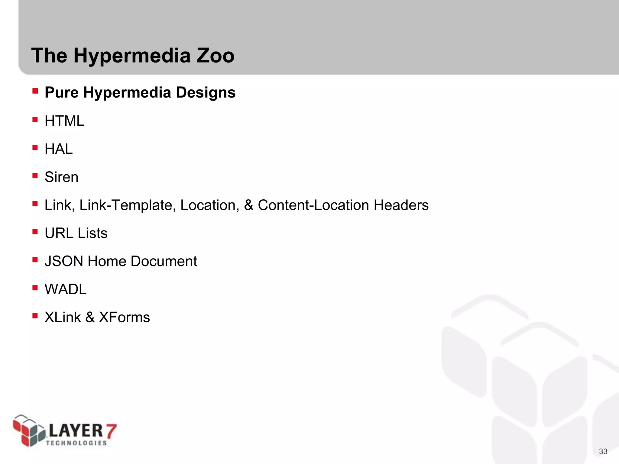 33
The Hypermedia Zoo
 Pure Hypermedia Designs
 HTML
 HAL
 Siren
 Link, Link-Template, Location, & Content-Location Headers
 URL Lists
 JSON Home Document
 WADL
 XLink & XForms
 