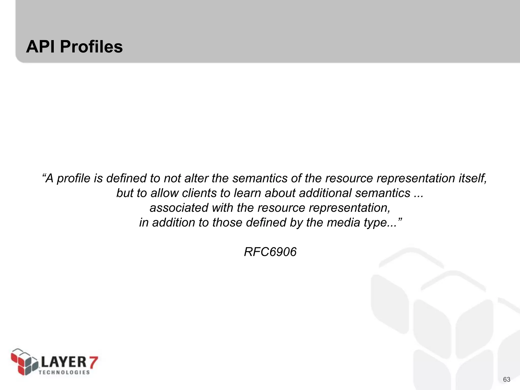 63
API Profiles
“A profile is defined to not alter the semantics of the resource representation itself,
but to allow clients to learn about additional semantics ...
associated with the resource representation,
in addition to those defined by the media type...”
RFC6906
 
