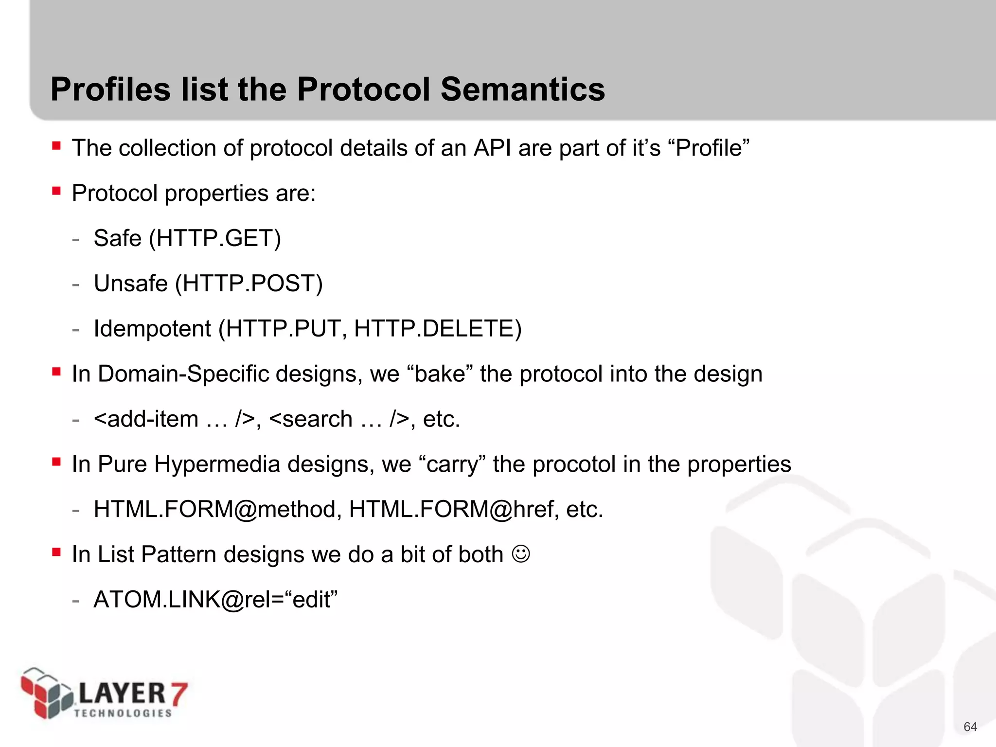 64
Profiles list the Protocol Semantics
 The collection of protocol details of an API are part of it’s “Profile”
 Protocol properties are:
- Safe (HTTP.GET)
- Unsafe (HTTP.POST)
- Idempotent (HTTP.PUT, HTTP.DELETE)
 In Domain-Specific designs, we “bake” the protocol into the design
- <add-item … />, <search … />, etc.
 In Pure Hypermedia designs, we “carry” the procotol in the properties
- HTML.FORM@method, HTML.FORM@href, etc.
 In List Pattern designs we do a bit of both 
- ATOM.LINK@rel=“edit”
 