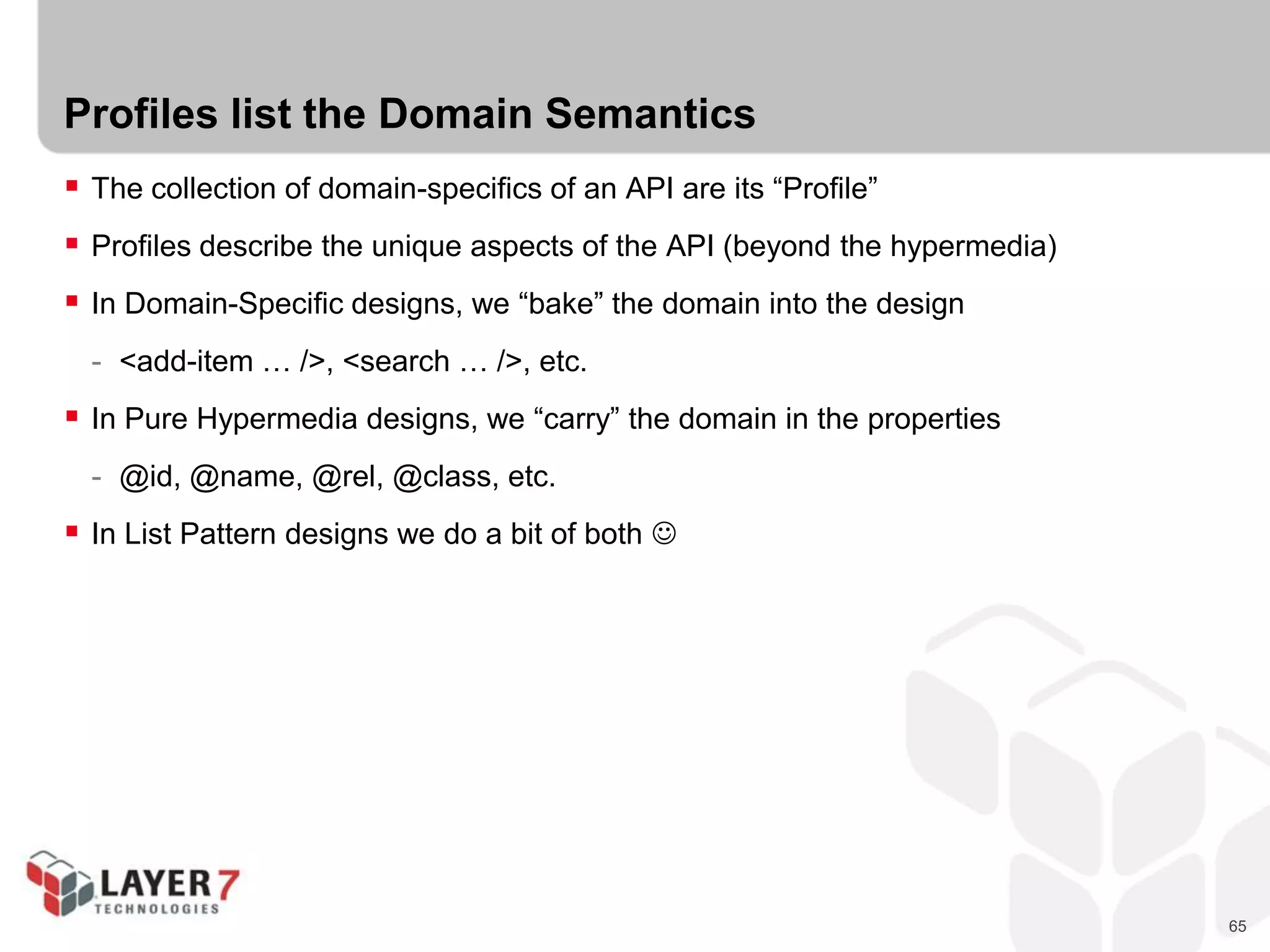 65
Profiles list the Domain Semantics
 The collection of domain-specifics of an API are its “Profile”
 Profiles describe the unique aspects of the API (beyond the hypermedia)
 In Domain-Specific designs, we “bake” the domain into the design
- <add-item … />, <search … />, etc.
 In Pure Hypermedia designs, we “carry” the domain in the properties
- @id, @name, @rel, @class, etc.
 In List Pattern designs we do a bit of both 
 