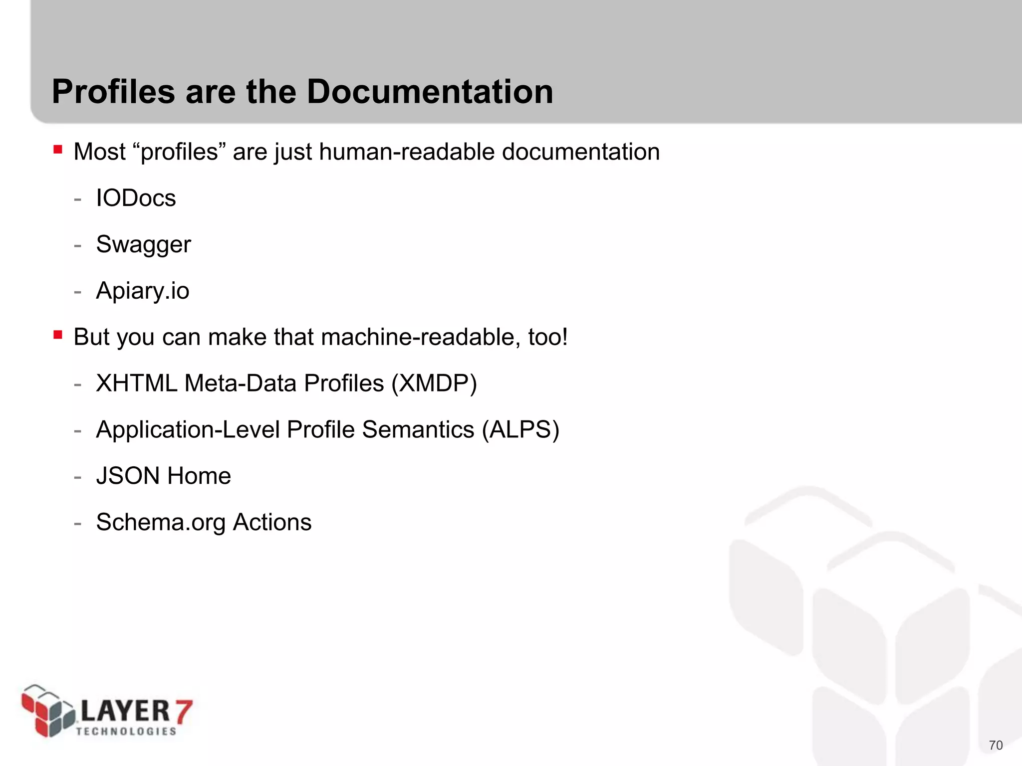 70
Profiles are the Documentation
 Most “profiles” are just human-readable documentation
- IODocs
- Swagger
- Apiary.io
 But you can make that machine-readable, too!
- XHTML Meta-Data Profiles (XMDP)
- Application-Level Profile Semantics (ALPS)
- JSON Home
- Schema.org Actions
 