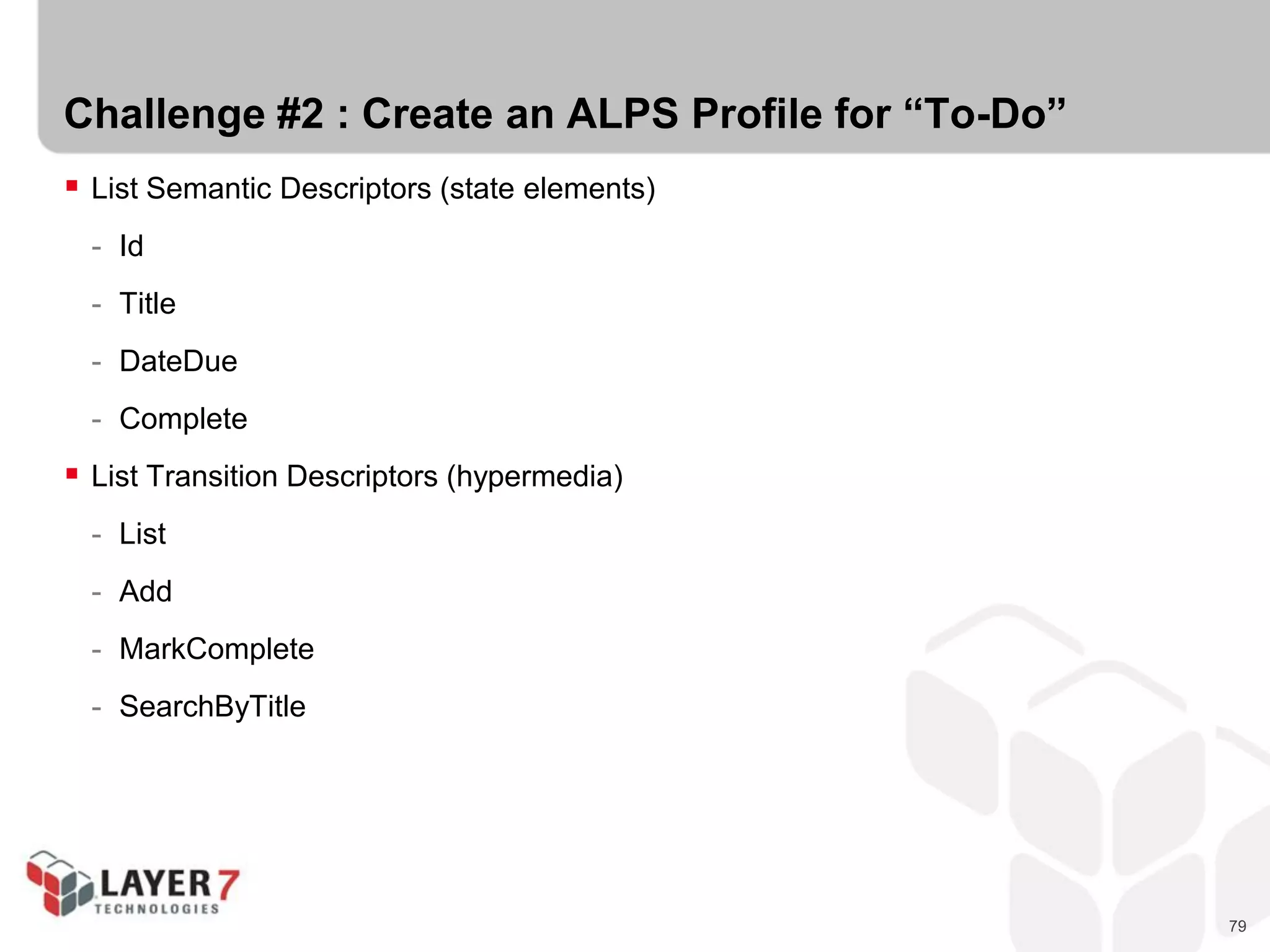 79
Challenge #2 : Create an ALPS Profile for “To-Do”
 List Semantic Descriptors (state elements)
- Id
- Title
- DateDue
- Complete
 List Transition Descriptors (hypermedia)
- List
- Add
- MarkComplete
- SearchByTitle
 