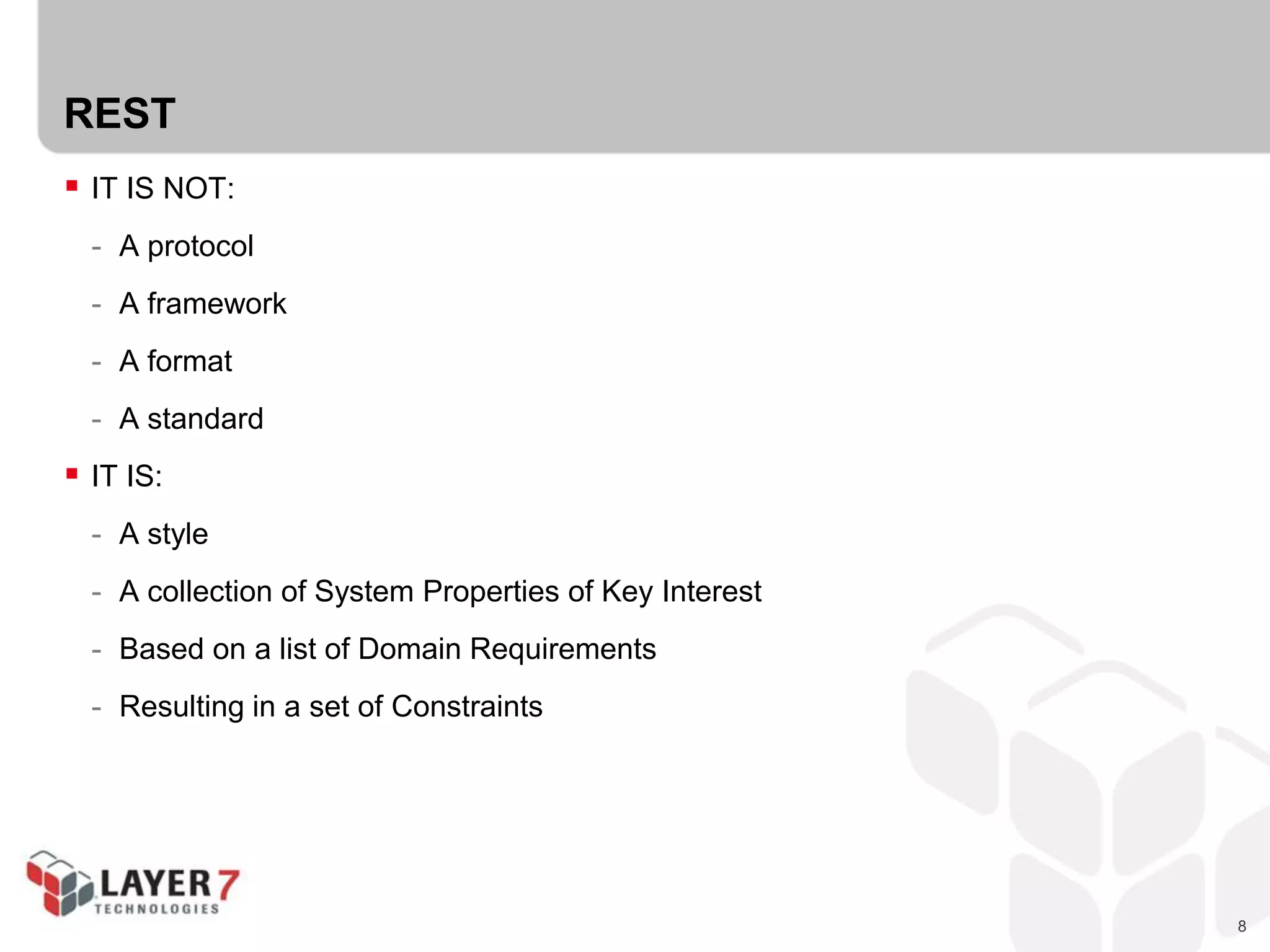 8
REST
 IT IS NOT:
- A protocol
- A framework
- A format
- A standard
 IT IS:
- A style
- A collection of System Properties of Key Interest
- Based on a list of Domain Requirements
- Resulting in a set of Constraints
 