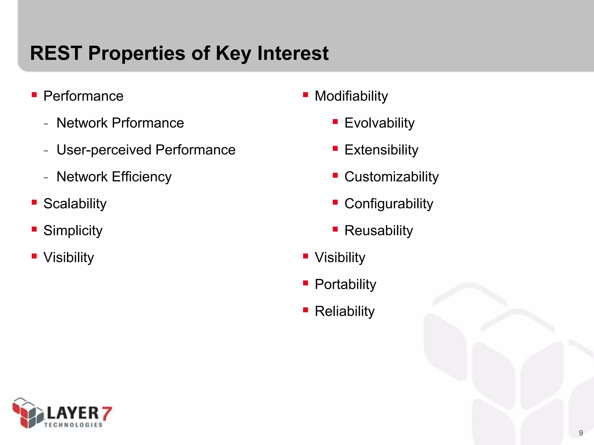 9
REST Properties of Key Interest
 Performance
- Network Prformance
- User-perceived Performance
- Network Efficiency
 Scalability
 Simplicity
 Visibility
 Modifiability
 Evolvability
 Extensibility
 Customizability
 Configurability
 Reusability
 Visibility
 Portability
 Reliability
 