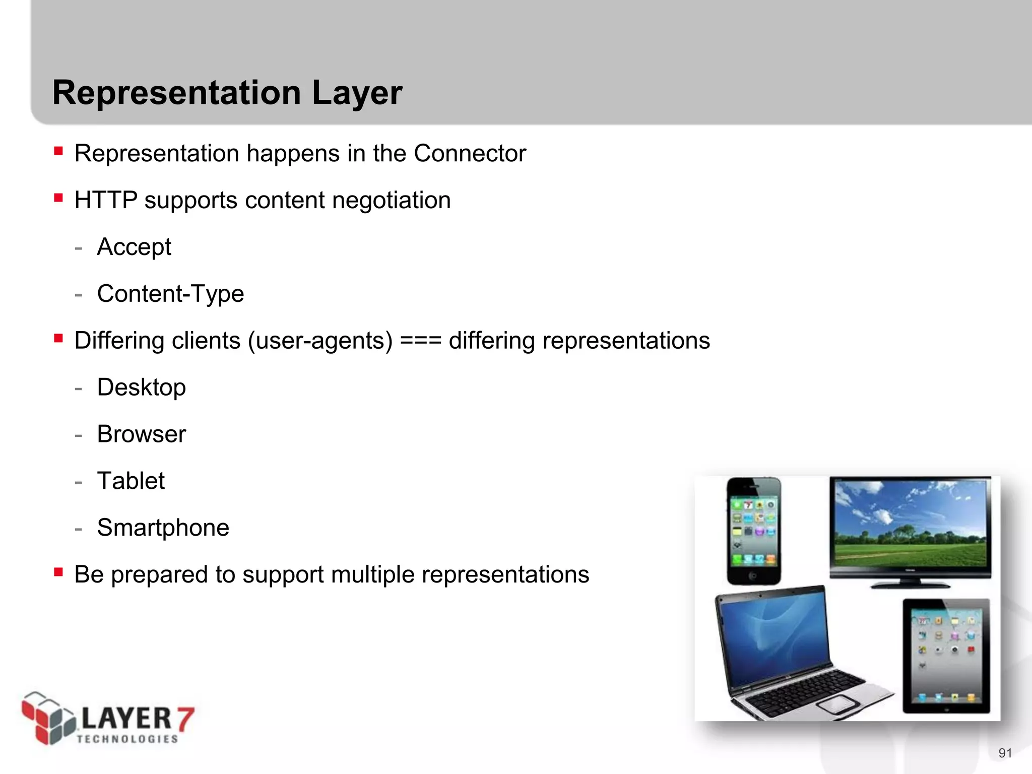 91
Representation Layer
 Representation happens in the Connector
 HTTP supports content negotiation
- Accept
- Content-Type
 Differing clients (user-agents) === differing representations
- Desktop
- Browser
- Tablet
- Smartphone
 Be prepared to support multiple representations
 