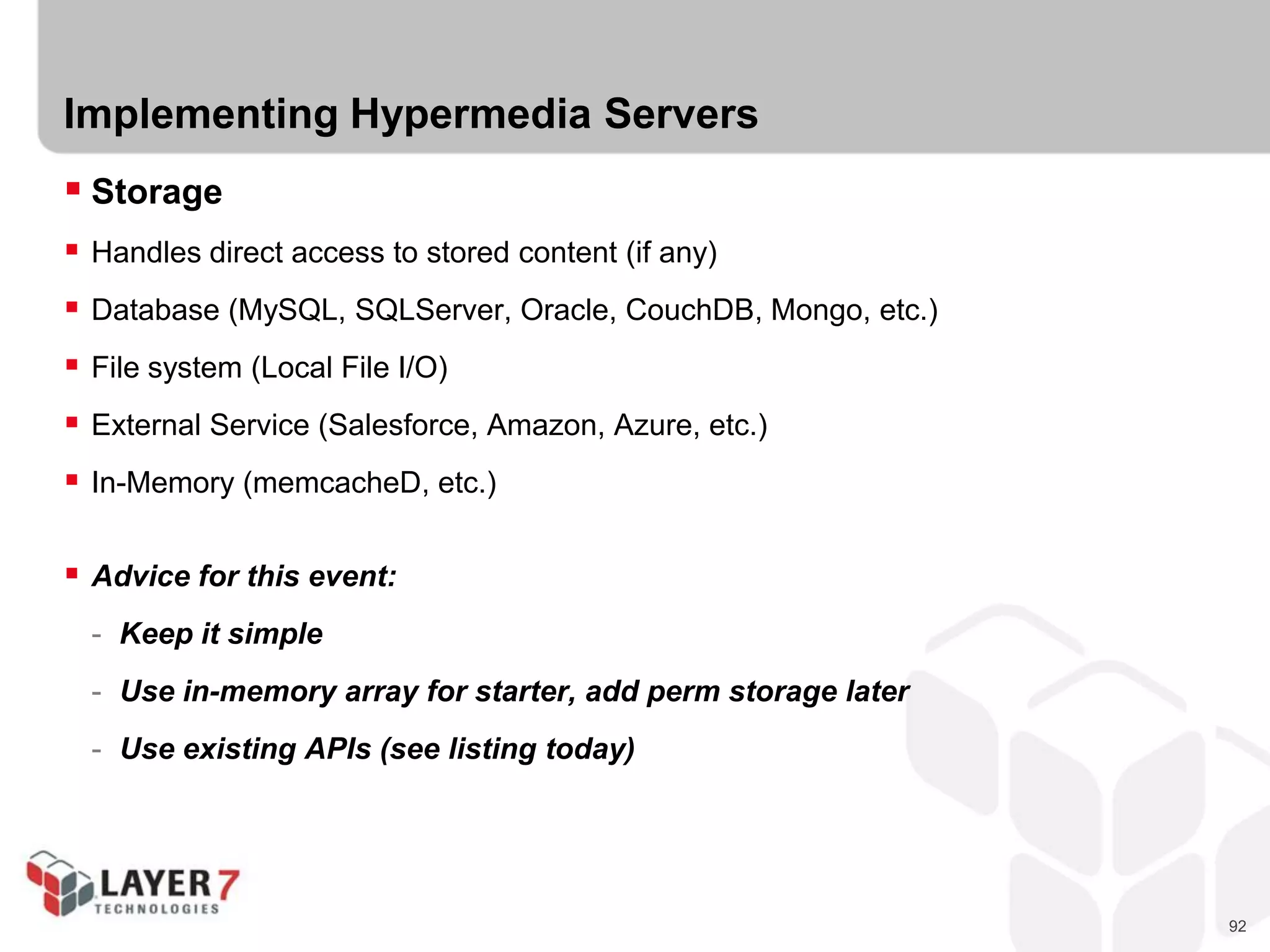 92
Implementing Hypermedia Servers
 Storage
 Handles direct access to stored content (if any)
 Database (MySQL, SQLServer, Oracle, CouchDB, Mongo, etc.)
 File system (Local File I/O)
 External Service (Salesforce, Amazon, Azure, etc.)
 In-Memory (memcacheD, etc.)
 Advice for this event:
- Keep it simple
- Use in-memory array for starter, add perm storage later
- Use existing APIs (see listing today)
 