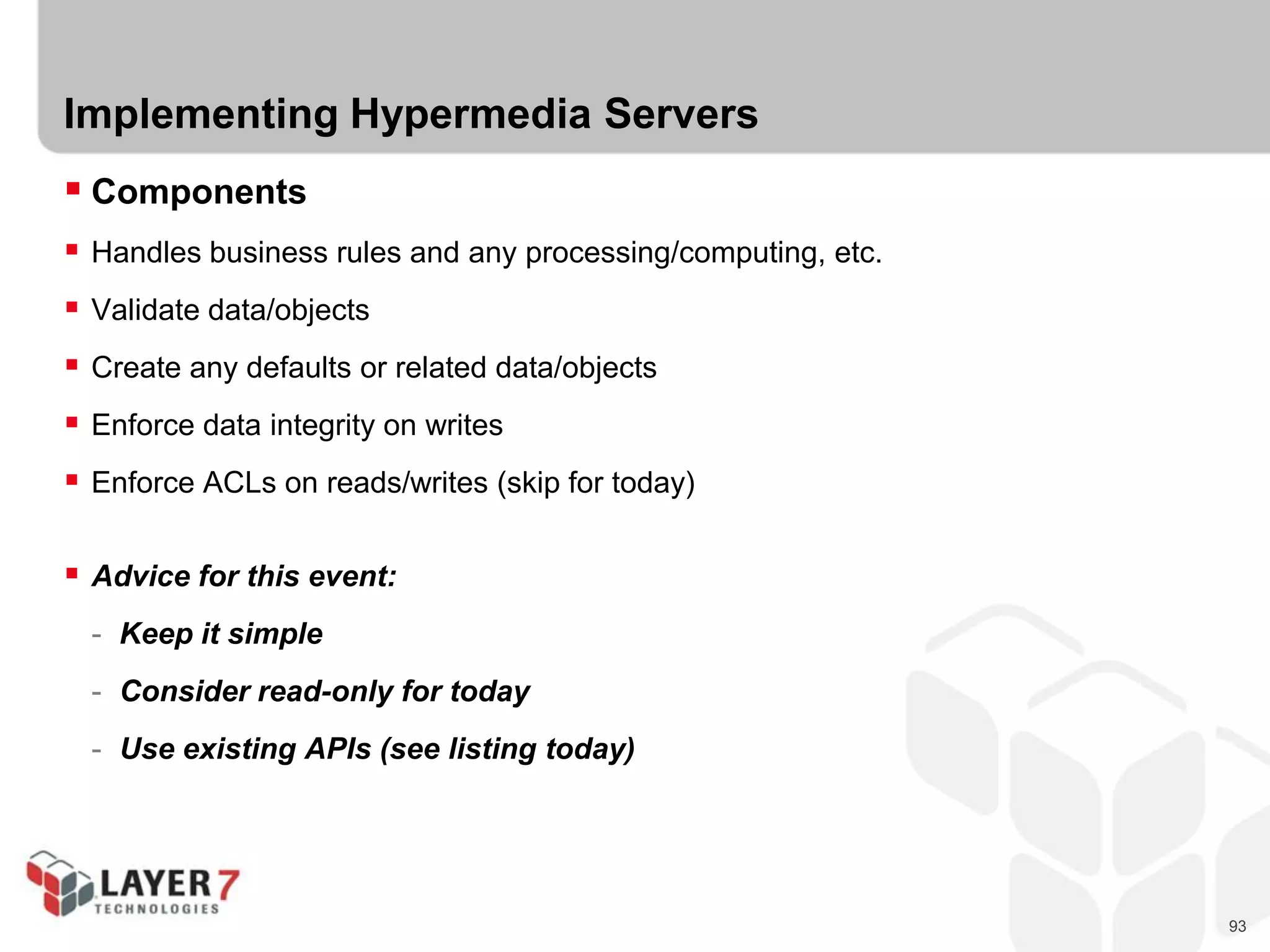 93
Implementing Hypermedia Servers
 Components
 Handles business rules and any processing/computing, etc.
 Validate data/objects
 Create any defaults or related data/objects
 Enforce data integrity on writes
 Enforce ACLs on reads/writes (skip for today)
 Advice for this event:
- Keep it simple
- Consider read-only for today
- Use existing APIs (see listing today)
 