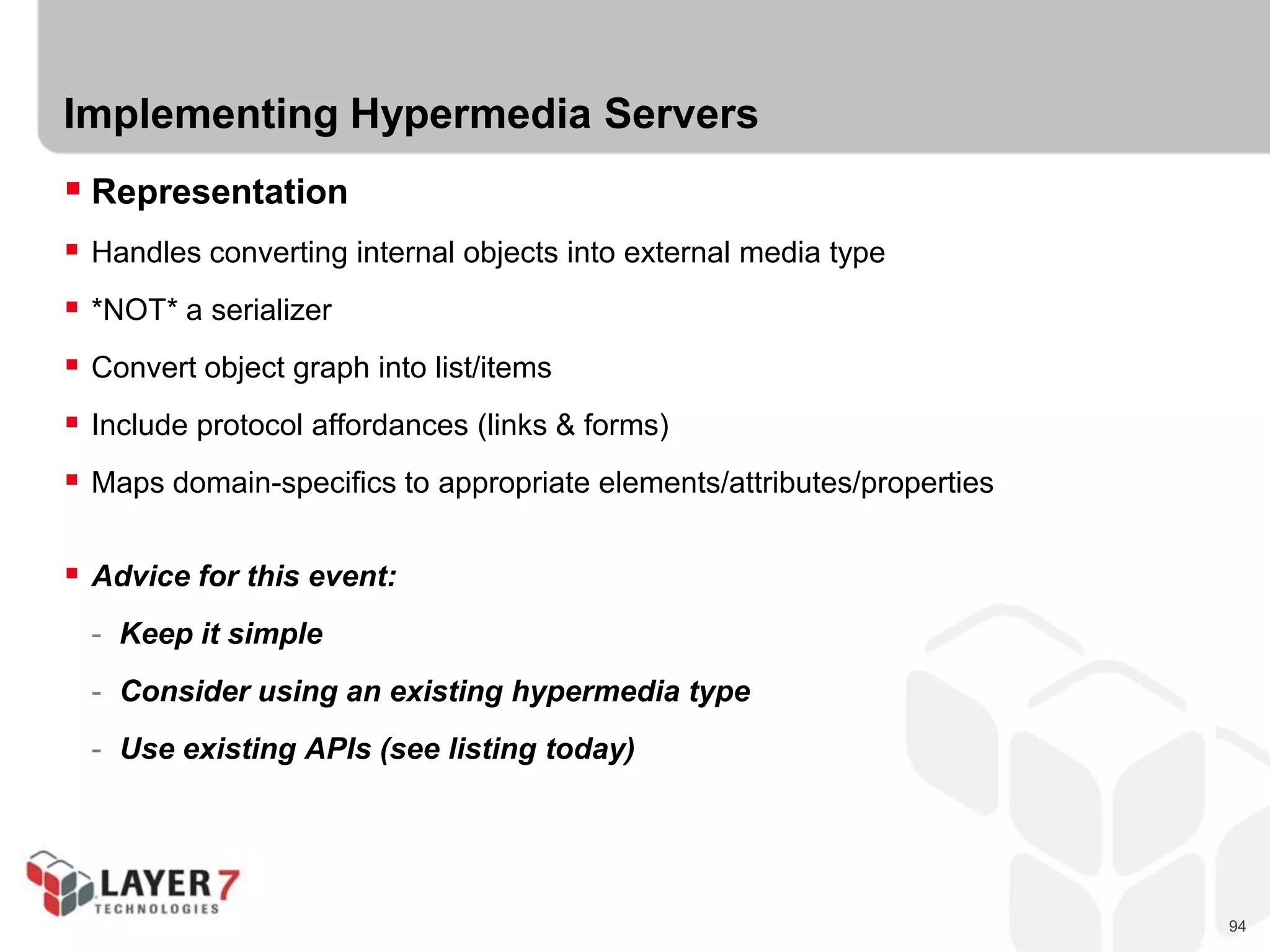 94
Implementing Hypermedia Servers
 Representation
 Handles converting internal objects into external media type
 *NOT* a serializer
 Convert object graph into list/items
 Include protocol affordances (links & forms)
 Maps domain-specifics to appropriate elements/attributes/properties
 Advice for this event:
- Keep it simple
- Consider using an existing hypermedia type
- Use existing APIs (see listing today)
 
