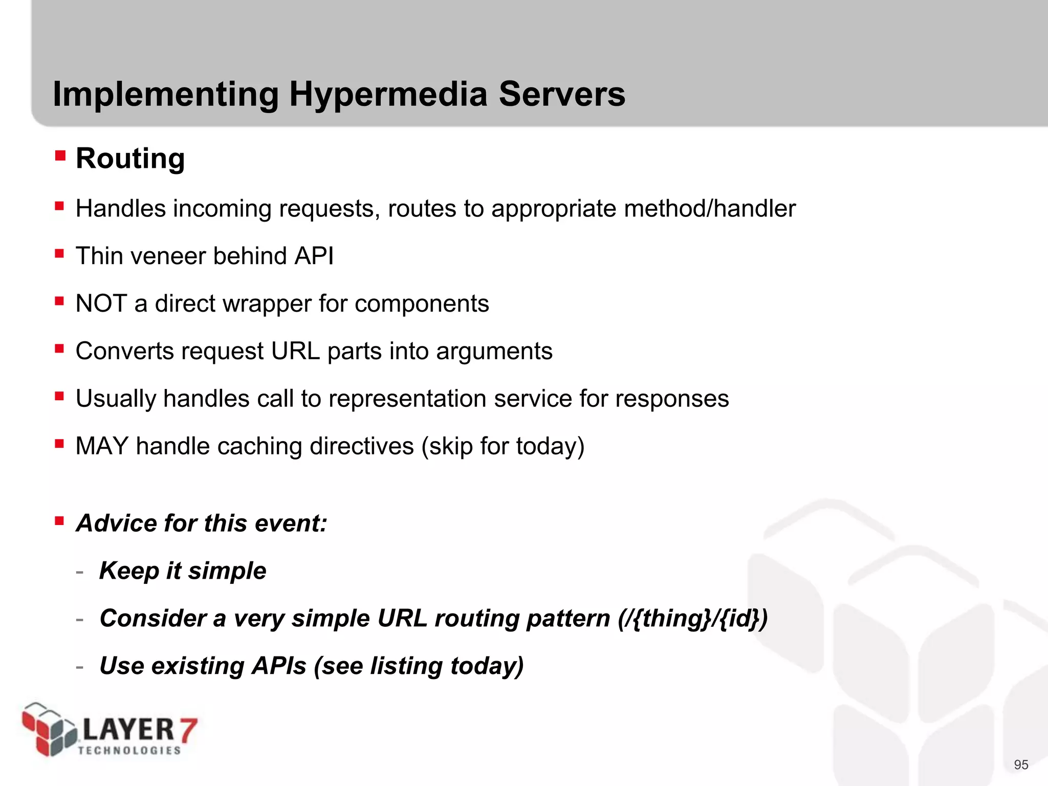 95
Implementing Hypermedia Servers
 Routing
 Handles incoming requests, routes to appropriate method/handler
 Thin veneer behind API
 NOT a direct wrapper for components
 Converts request URL parts into arguments
 Usually handles call to representation service for responses
 MAY handle caching directives (skip for today)
 Advice for this event:
- Keep it simple
- Consider a very simple URL routing pattern (/{thing}/{id})
- Use existing APIs (see listing today)
 