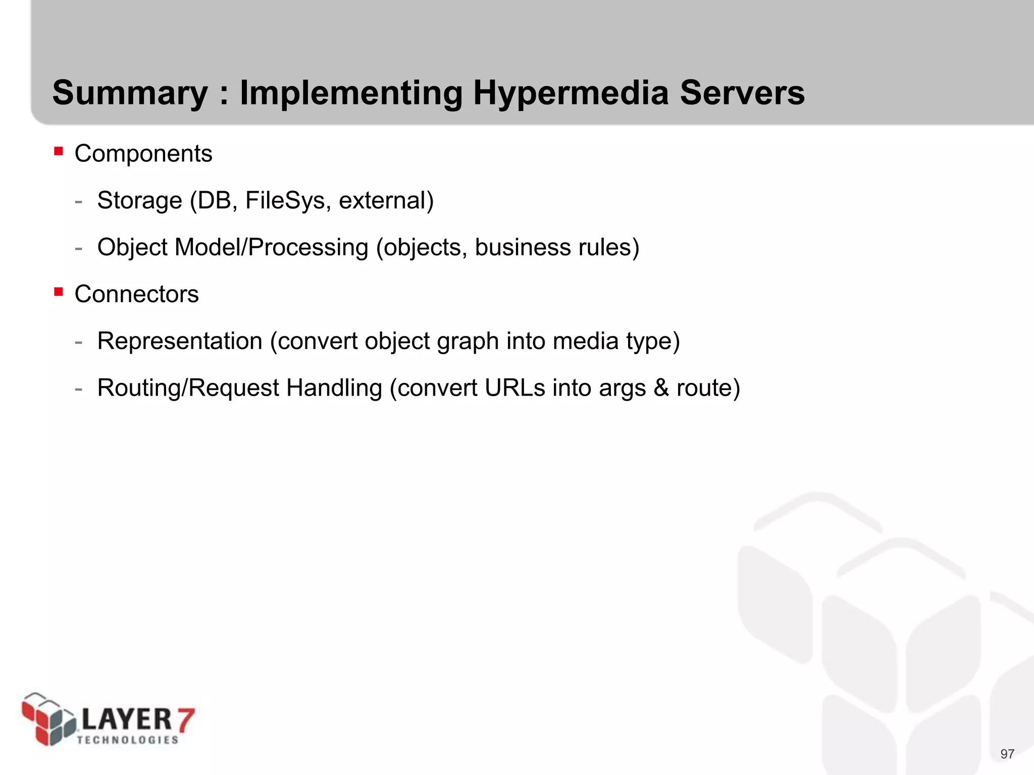97
Summary : Implementing Hypermedia Servers
 Components
- Storage (DB, FileSys, external)
- Object Model/Processing (objects, business rules)
 Connectors
- Representation (convert object graph into media type)
- Routing/Request Handling (convert URLs into args & route)
 