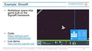Seite© Communardo Software GmbH · Kleiststraße 10 a · D-01129 Dresden/Germany · Fon +49 (351) 833 82-0 · Mail info@communardo.de · www.communardo.de
Example: ShootR
• Multiplayer space ship
game built on the
SignalR framework.
• Code:
https://github.com/
ntaylormullen/shootr
• Live demo:
http://shootr.signalr.net/
 