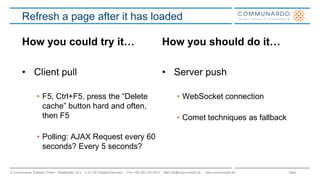 Seite© Communardo Software GmbH · Kleiststraße 10 a · D-01129 Dresden/Germany · Fon +49 (351) 833 82-0 · Mail info@communardo.de · www.communardo.de
Refresh a page after it has loaded
How you could try it…
• Client pull
• F5, Ctrl+F5, press the “Delete
cache” button hard and often,
then F5
• Polling: AJAX Request every 60
seconds? Every 5 seconds?
How you should do it…
• Server push
• WebSocket connection
• Comet techniques as fallback
 
