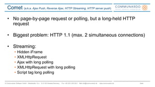 Seite© Communardo Software GmbH · Kleiststraße 10 a · D-01129 Dresden/Germany · Fon +49 (351) 833 82-0 · Mail info@communardo.de · www.communardo.de
Comet (a.k.a. Ajax Push, Reverse Ajax, HTTP Streaming, HTTP server push)
• No page-by-page request or polling, but a long-held HTTP
request
• Biggest problem: HTTP 1.1 (max. 2 simultaneous connections)
• Streaming:
• Hidden iFrame
• XMLHttpRequest
• Ajax with long polling
• XMLHttpRequest with long polling
• Script tag long polling
 