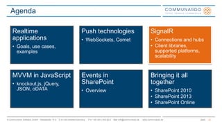 Seite© Communardo Software GmbH · Kleiststraße 10 a · D-01129 Dresden/Germany · Fon +49 (351) 833 82-0 · Mail info@communardo.de · www.communardo.de
Agenda
21
Realtime
applications
• Goals, use cases,
examples
Push technologies
• WebSockets, Comet
SignalR
• Connections and hubs
• Client libraries,
supported platforms,
scalability
MVVM in JavaScript
• knockout.js, jQuery,
JSON, oDATA
Events in
SharePoint
• Overview
Bringing it all
together
• SharePoint 2010
• SharePoint 2013
• SharePoint Online
 