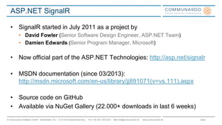 Seite© Communardo Software GmbH · Kleiststraße 10 a · D-01129 Dresden/Germany · Fon +49 (351) 833 82-0 · Mail info@communardo.de · www.communardo.de
ASP.NET SignalR
• SignalR started in July 2011 as a project by
• David Fowler (Senior Software Design Engineer, ASP.NET Team)
• Damien Edwards (Senior Program Manager, Microsoft)
• Now official part of the ASP.NET Technologies: http://asp.net/signalr
• MSDN documentation (since 03/2013):
http://msdn.microsoft.com/en-us/library/jj891071(v=vs.111).aspx
• Source code on GitHub
• Available via NuGet Gallery (22.000+ downloads in last 6 weeks)
 