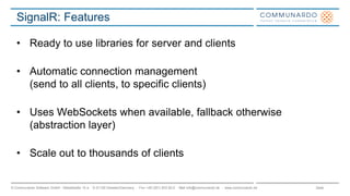Seite© Communardo Software GmbH · Kleiststraße 10 a · D-01129 Dresden/Germany · Fon +49 (351) 833 82-0 · Mail info@communardo.de · www.communardo.de
SignalR: Features
• Ready to use libraries for server and clients
• Automatic connection management
(send to all clients, to specific clients)
• Uses WebSockets when available, fallback otherwise
(abstraction layer)
• Scale out to thousands of clients
 