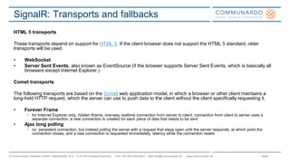 Seite© Communardo Software GmbH · Kleiststraße 10 a · D-01129 Dresden/Germany · Fon +49 (351) 833 82-0 · Mail info@communardo.de · www.communardo.de
SignalR: Transports and fallbacks
HTML 5 transports
These transports depend on support for HTML 5. If the client browser does not support the HTML 5 standard, older
transports will be used.
• WebSocket
• Server Sent Events, also known as EventSource (if the browser supports Server Sent Events, which is basically all
browsers except Internet Explorer.)
Comet transports
The following transports are based on the Comet web application model, in which a browser or other client maintains a
long-held HTTP request, which the server can use to push data to the client without the client specifically requesting it.
• Forever Frame
• for Internet Explorer only, hidden Iframe, one-way realtime connection from server to client, connection from client to server uses a
separate connection, a new connection is created for each piece of data that needs to be sent
• Ajax long polling
• no persistent connection, but instead polling the server with a request that stays open until the server responds, at which point the
connection closes, and a new connection is requested immediately, latency while the connection resets
 