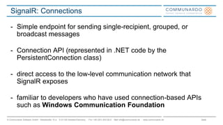 Seite© Communardo Software GmbH · Kleiststraße 10 a · D-01129 Dresden/Germany · Fon +49 (351) 833 82-0 · Mail info@communardo.de · www.communardo.de
SignalR: Connections
- Simple endpoint for sending single-recipient, grouped, or
broadcast messages
- Connection API (represented in .NET code by the
PersistentConnection class)
- direct access to the low-level communication network that
SignalR exposes
- familiar to developers who have used connection-based APIs
such as Windows Communication Foundation
 
