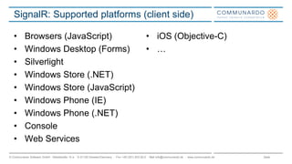 Seite© Communardo Software GmbH · Kleiststraße 10 a · D-01129 Dresden/Germany · Fon +49 (351) 833 82-0 · Mail info@communardo.de · www.communardo.de
SignalR: Supported platforms (client side)
• Browsers (JavaScript)
• Windows Desktop (Forms)
• Silverlight
• Windows Store (.NET)
• Windows Store (JavaScript)
• Windows Phone (IE)
• Windows Phone (.NET)
• Console
• Web Services
• iOS (Objective-C)
• …
 