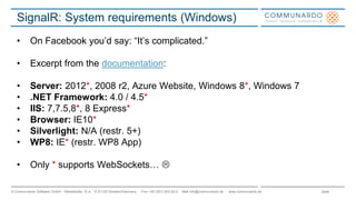 Seite© Communardo Software GmbH · Kleiststraße 10 a · D-01129 Dresden/Germany · Fon +49 (351) 833 82-0 · Mail info@communardo.de · www.communardo.de
SignalR: System requirements (Windows)
• On Facebook you‟d say: “It‟s complicated.”
• Excerpt from the documentation:
• Server: 2012*, 2008 r2, Azure Website, Windows 8*, Windows 7
• .NET Framework: 4.0 / 4.5*
• IIS: 7,7.5,8*, 8 Express*
• Browser: IE10*
• Silverlight: N/A (restr. 5+)
• WP8: IE* (restr. WP8 App)
• Only * supports WebSockets… 
 