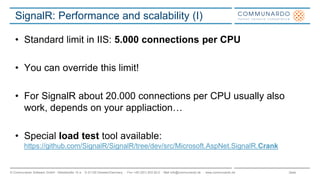 Seite© Communardo Software GmbH · Kleiststraße 10 a · D-01129 Dresden/Germany · Fon +49 (351) 833 82-0 · Mail info@communardo.de · www.communardo.de
SignalR: Performance and scalability (I)
• Standard limit in IIS: 5.000 connections per CPU
• You can override this limit!
• For SignalR about 20.000 connections per CPU usually also
work, depends on your appliaction…
• Special load test tool available:
https://github.com/SignalR/SignalR/tree/dev/src/Microsoft.AspNet.SignalR.Crank
 