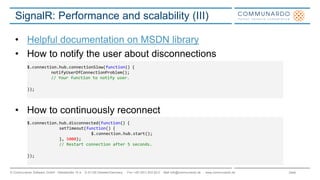 Seite© Communardo Software GmbH · Kleiststraße 10 a · D-01129 Dresden/Germany · Fon +49 (351) 833 82-0 · Mail info@communardo.de · www.communardo.de
SignalR: Performance and scalability (III)
• Helpful documentation on MSDN library
• How to notify the user about disconnections
• How to continuously reconnect
$.connection.hub.connectionSlow(function() {
notifyUserOfConnectionProblem();
// Your function to notify user.
});
$.connection.hub.disconnected(function() {
setTimeout(function() {
$.connection.hub.start();
}, 5000);
// Restart connection after 5 seconds.
});
 