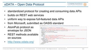 Seite© Communardo Software GmbH · Kleiststraße 10 a · D-01129 Dresden/Germany · Fon +49 (351) 833 82-0 · Mail info@communardo.de · www.communardo.de
oDATA – Open Data Protocol
• standardized protocol for creating and consuming data APIs
• builds on REST web services
• uniform way to expose full-featured data APIs
• from Microsoft, submitted as OASIS standard
• AtomPub protocol as
envelope for JSON
• REST methods available
on sources
• http://www.odata.org/
 