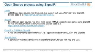 Seite© Communardo Software GmbH · Kleiststraße 10 a · D-01129 Dresden/Germany · Fon +49 (351) 833 82-0 · Mail info@communardo.de · www.communardo.de
Open Source projects using SignalR
JabbR
• JabbR is an open source, real-time web chat system built using ASP.NET and SignalR.
Source code is at https://github.com/davidfowl/jabbr.
ShootR
• ShootR is an open source, real-time, multi-player HTML5 space shooter game, using SignalR
for real-time server-client communications. Source code is at
https://github.com/NTaylorMullen/ShootR.
ElmahR = ELMAH & SignalR
• A real-time monitoring solution for ASP.NET applications built with ELMAH and SignalR.
SignalR-ObjC
• A community maintained Objective-C client for SignalR, for use with iOS and Mac.
 