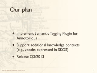 Web as Literature Conference, London, 2013
Our plan
27
• Implement Semantic Tagging Plugin for
Annotorious
• Support addit...