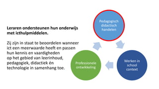 Leraren ondersteunen hun onderwijs
met icthulpmiddelen.
Zij zijn in staat te beoordelen wanneer
ict een meerwaarde heeft en passen
hun kennis en vaardigheden
op het gebied van leerinhoud,
pedagogiek, didactiek én
technologie in samenhang toe.
Pedagogisch
didactisch
handelen
Werken in
school
context
Professionele
ontwikkeling
 